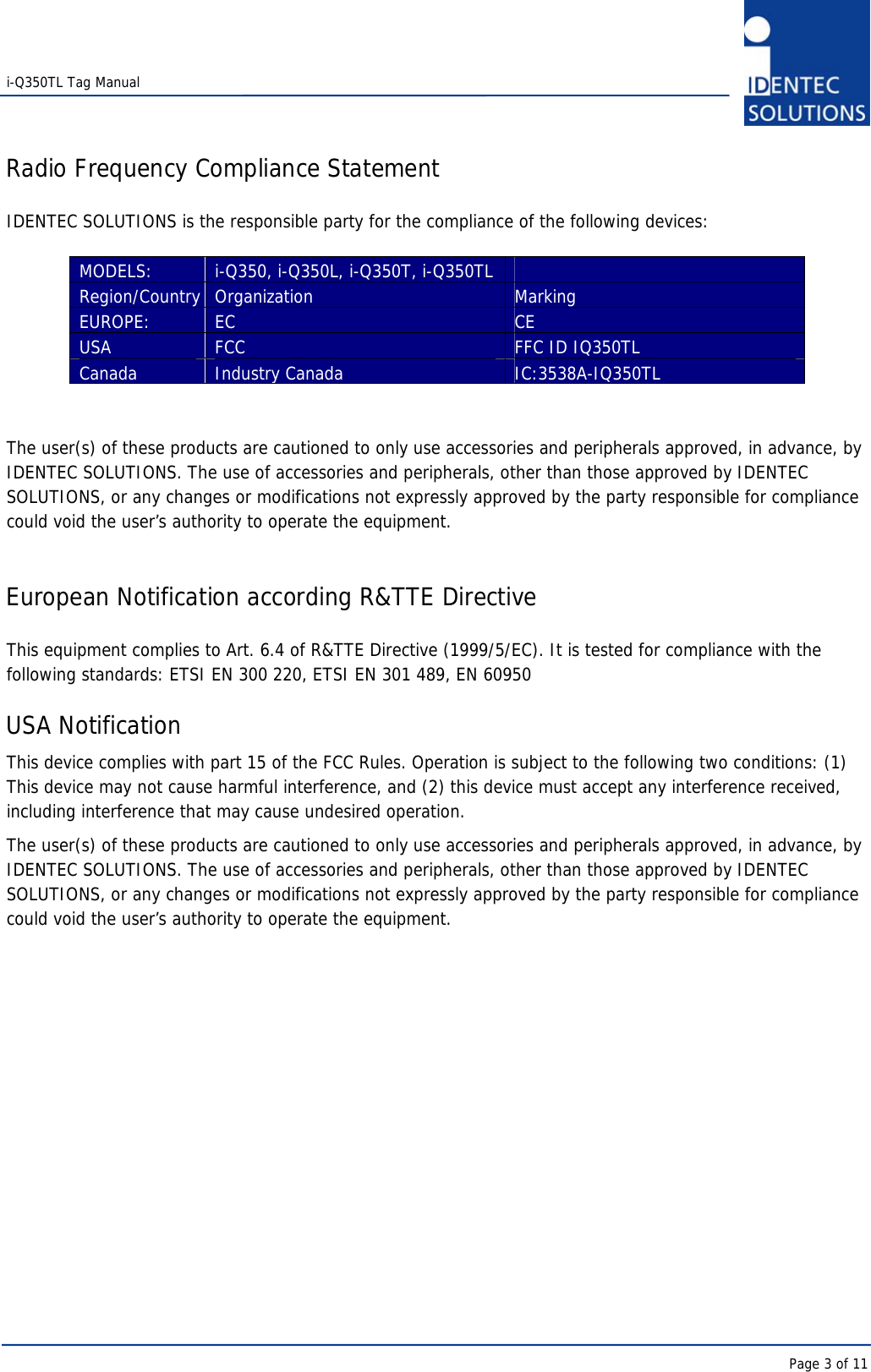   i-Q350TL Tag Manual      Page 3 of 11 Radio Frequency Compliance Statement  IDENTEC SOLUTIONS is the responsible party for the compliance of the following devices:  MODELS:  i-Q350, i-Q350L, i-Q350T, i-Q350TL   Region/Country Organization  Marking EUROPE:  EC   CE USA  FCC  FFC ID IQ350TL Canada  Industry Canada  IC:3538A-IQ350TL   The user(s) of these products are cautioned to only use accessories and peripherals approved, in advance, by IDENTEC SOLUTIONS. The use of accessories and peripherals, other than those approved by IDENTEC SOLUTIONS, or any changes or modifications not expressly approved by the party responsible for compliance could void the user’s authority to operate the equipment.   European Notification according R&amp;TTE Directive  This equipment complies to Art. 6.4 of R&amp;TTE Directive (1999/5/EC). It is tested for compliance with the following standards: ETSI EN 300 220, ETSI EN 301 489, EN 60950  USA Notification This device complies with part 15 of the FCC Rules. Operation is subject to the following two conditions: (1) This device may not cause harmful interference, and (2) this device must accept any interference received, including interference that may cause undesired operation. The user(s) of these products are cautioned to only use accessories and peripherals approved, in advance, by IDENTEC SOLUTIONS. The use of accessories and peripherals, other than those approved by IDENTEC SOLUTIONS, or any changes or modifications not expressly approved by the party responsible for compliance could void the user’s authority to operate the equipment.      