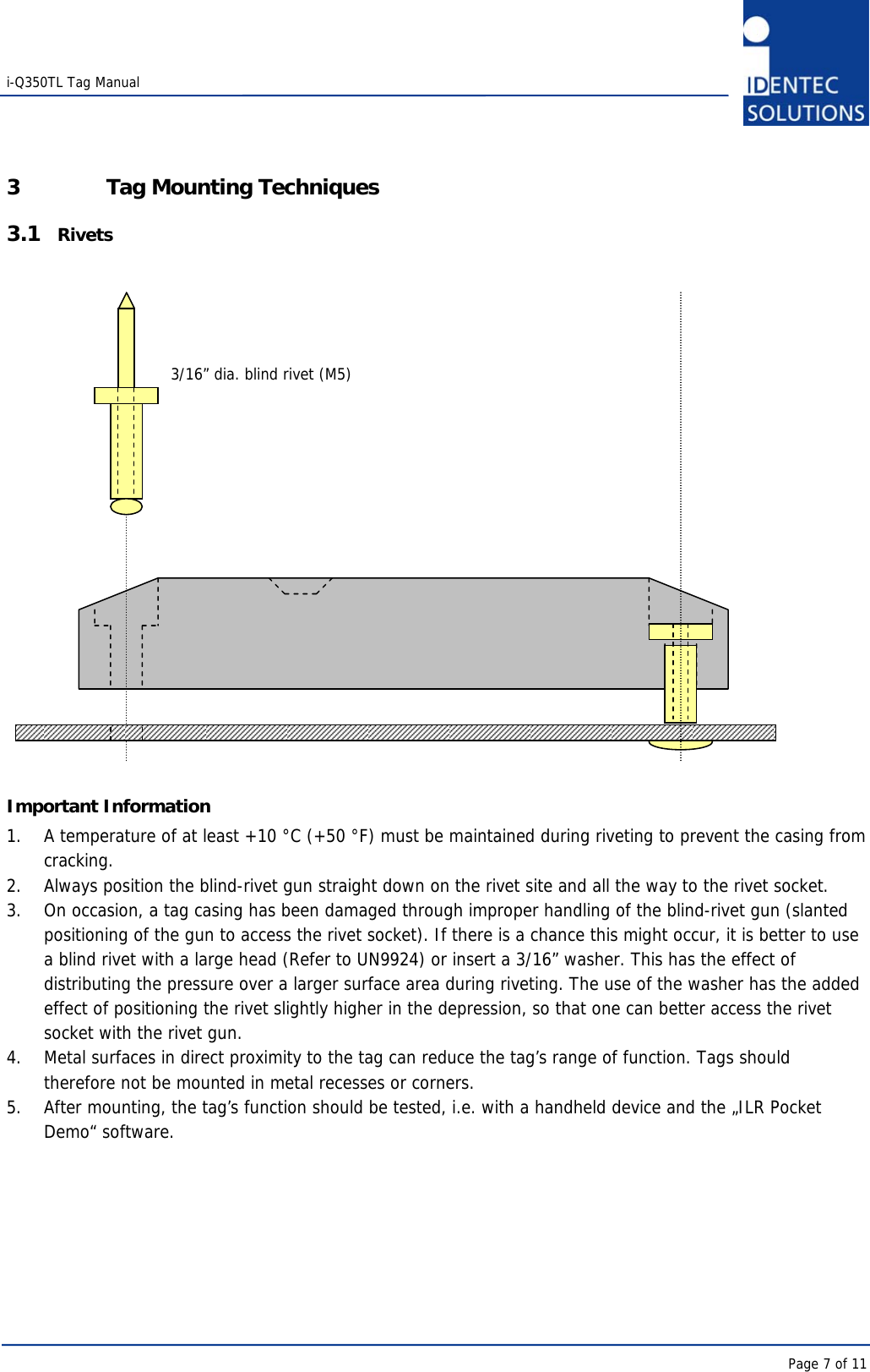   i-Q350TL Tag Manual      Page 7 of 11 3 Tag Mounting Techniques 3.1 Rivets                      Important Information 1.  A temperature of at least +10 °C (+50 °F) must be maintained during riveting to prevent the casing from cracking.  2.  Always position the blind-rivet gun straight down on the rivet site and all the way to the rivet socket.  3.  On occasion, a tag casing has been damaged through improper handling of the blind-rivet gun (slanted positioning of the gun to access the rivet socket). If there is a chance this might occur, it is better to use a blind rivet with a large head (Refer to UN9924) or insert a 3/16” washer. This has the effect of distributing the pressure over a larger surface area during riveting. The use of the washer has the added effect of positioning the rivet slightly higher in the depression, so that one can better access the rivet socket with the rivet gun.  4.  Metal surfaces in direct proximity to the tag can reduce the tag’s range of function. Tags should therefore not be mounted in metal recesses or corners.  5.  After mounting, the tag’s function should be tested, i.e. with a handheld device and the „ILR Pocket Demo“ software.       3/16” dia. blind rivet (M5) 