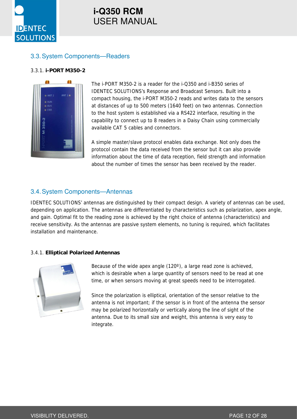 i-Q350 RCM   USER MANUAL  VISIBILITY DELIVERED.  PAGE 12 OF 28 3.3. System Components—Readers  i-PORT M350-2 3.3.1. The i-PORT M350-2 is a reader for the i-Q350 and i-B350 series of IDENTEC SOLUTIONS’s Response and Broadcast Sensors. Built into a compact housing, the i-PORT M350-2 reads and writes data to the sensors at distances of up to 500 meters (1640 feet) on two antennas. Connection to the host system is established via a RS422 interface, resulting in the capability to connect up to 8 readers in a Daisy Chain using commercially available CAT 5 cables and connectors.  A simple master/slave protocol enables data exchange. Not only does the protocol contain the data received from the sensor but it can also provide information about the time of data reception, field strength and information about the number of times the sensor has been received by the reader.   3.4. System Components—Antennas IDENTEC SOLUTIONS’ antennas are distinguished by their compact design. A variety of antennas can be used, depending on application. The antennas are differentiated by characteristics such as polarization, apex angle, and gain. Optimal fit to the reading zone is achieved by the right choice of antenna (characteristics) and receive sensitivity. As the antennas are passive system elements, no tuning is required, which facilitates installation and maintenance.   Elliptical Polarized Antennas 3.4.1. Because of the wide apex angle (120º), a large read zone is achieved, which is desirable when a large quantity of sensors need to be read at one time, or when sensors moving at great speeds need to be interrogated.  Since the polarization is elliptical, orientation of the sensor relative to the antenna is not important; if the sensor is in front of the antenna the sensor may be polarized horizontally or vertically along the line of sight of the antenna. Due to its small size and weight, this antenna is very easy to integrate.    