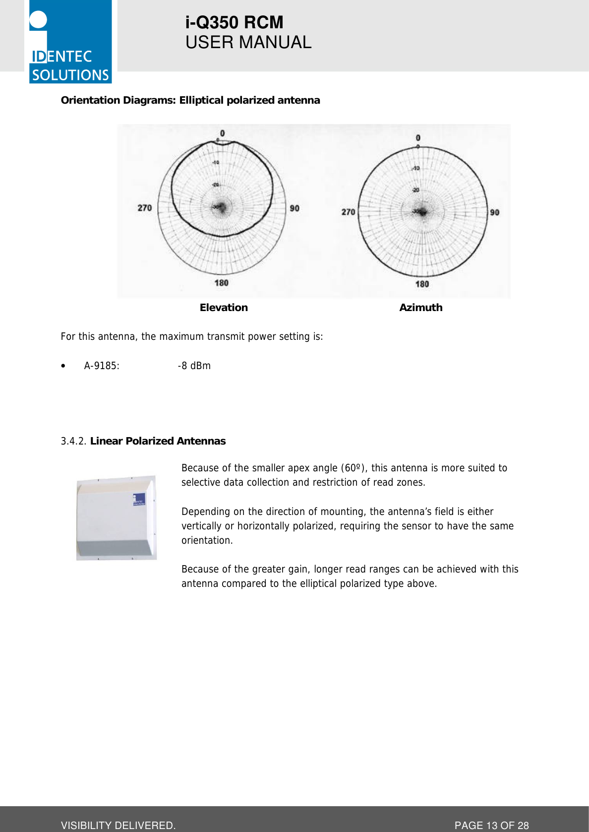 i-Q350 RCM   USER MANUAL  VISIBILITY DELIVERED.  PAGE 13 OF 28 Orientation Diagrams: Elliptical polarized antenna    Elevation Azimuth  For this antenna, the maximum transmit power setting is:  • A-9185:    -8 dBm     Linear Polarized Antennas 3.4.2. Because of the smaller apex angle (60º), this antenna is more suited to selective data collection and restriction of read zones.  Depending on the direction of mounting, the antenna’s field is either vertically or horizontally polarized, requiring the sensor to have the same orientation.   Because of the greater gain, longer read ranges can be achieved with this antenna compared to the elliptical polarized type above.     