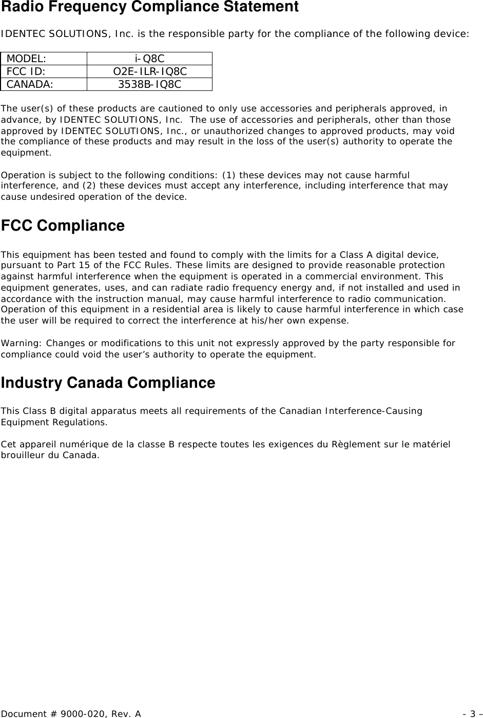 Document # 9000-020, Rev. A - 3 –  Radio Frequency Compliance Statement  IDENTEC SOLUTIONS, Inc. is the responsible party for the compliance of the following device:  MODEL: i-Q8C FCC ID: O2E-ILR-IQ8C CANADA: 3538B-IQ8C  The user(s) of these products are cautioned to only use accessories and peripherals approved, in advance, by IDENTEC SOLUTIONS, Inc.  The use of accessories and peripherals, other than those approved by IDENTEC SOLUTIONS, Inc., or unauthorized changes to approved products, may void the compliance of these products and may result in the loss of the user(s) authority to operate the equipment.  Operation is subject to the following conditions: (1) these devices may not cause harmful interference, and (2) these devices must accept any interference, including interference that may cause undesired operation of the device.  FCC Compliance  This equipment has been tested and found to comply with the limits for a Class A digital device, pursuant to Part 15 of the FCC Rules. These limits are designed to provide reasonable protection against harmful interference when the equipment is operated in a commercial environment. This equipment generates, uses, and can radiate radio frequency energy and, if not installed and used in accordance with the instruction manual, may cause harmful interference to radio communication. Operation of this equipment in a residential area is likely to cause harmful interference in which case the user will be required to correct the interference at his/her own expense.  Warning: Changes or modifications to this unit not expressly approved by the party responsible for compliance could void the user’s authority to operate the equipment.  Industry Canada Compliance  This Class B digital apparatus meets all requirements of the Canadian Interference-Causing Equipment Regulations.  Cet appareil numérique de la classe B respecte toutes les exigences du Règlement sur le matériel brouilleur du Canada. 