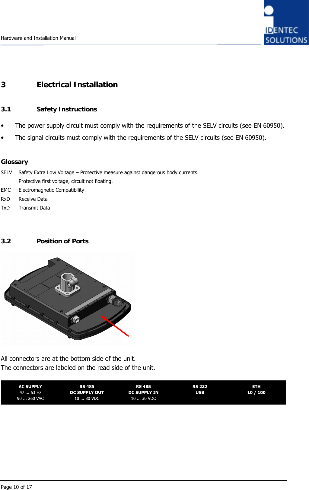    Hardware and Installation Manual  Page 10 of 17 3 Electrical Installation 3.1 Safety Instructions • The power supply circuit must comply with the requirements of the SELV circuits (see EN 60950). • The signal circuits must comply with the requirements of the SELV circuits (see EN 60950).  Glossary SELV  Safety Extra Low Voltage – Protective measure against dangerous body currents.    Protective first voltage, circuit not floating. EMC Electromagnetic Compatibility RxD Receive Data TxD Transmit Data   3.2 Position of Ports   All connectors are at the bottom side of the unit. The connectors are labeled on the read side of the unit.        