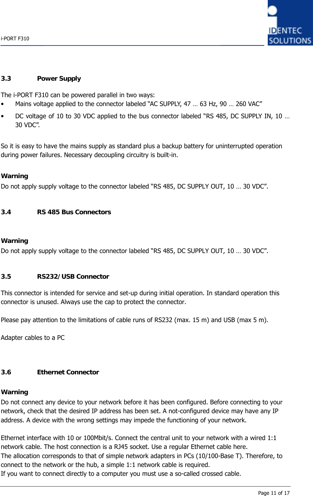    i-PORT F310      Page 11 of 17 3.3 Power Supply The i-PORT F310 can be powered parallel in two ways: • Mains voltage applied to the connector labeled “AC SUPPLY, 47 … 63 Hz, 90 … 260 VAC” • DC voltage of 10 to 30 VDC applied to the bus connector labeled “RS 485, DC SUPPLY IN, 10 … 30 VDC”.   So it is easy to have the mains supply as standard plus a backup battery for uninterrupted operation during power failures. Necessary decoupling circuitry is built-in.  Warning Do not apply supply voltage to the connector labeled “RS 485, DC SUPPLY OUT, 10 … 30 VDC”.  3.4 RS 485 Bus Connectors  Warning Do not apply supply voltage to the connector labeled “RS 485, DC SUPPLY OUT, 10 … 30 VDC”.  3.5 RS232/USB Connector This connector is intended for service and set-up during initial operation. In standard operation this connector is unused. Always use the cap to protect the connector.  Please pay attention to the limitations of cable runs of RS232 (max. 15 m) and USB (max 5 m).  Adapter cables to a PC   3.6 Ethernet Connector Warning Do not connect any device to your network before it has been configured. Before connecting to your network, check that the desired IP address has been set. A not-configured device may have any IP address. A device with the wrong settings may impede the functioning of your network.  Ethernet interface with 10 or 100Mbit/s. Connect the central unit to your network with a wired 1:1 network cable. The host connection is a RJ45 socket. Use a regular Ethernet cable here. The allocation corresponds to that of simple network adapters in PCs (10/100-Base T). Therefore, to connect to the network or the hub, a simple 1:1 network cable is required. If you want to connect directly to a computer you must use a so-called crossed cable. 