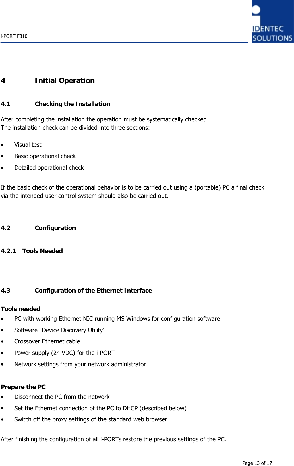    i-PORT F310      Page 13 of 17 4 Initial Operation 4.1 Checking the Installation After completing the installation the operation must be systematically checked. The installation check can be divided into three sections:  • Visual test • Basic operational check • Detailed operational check  If the basic check of the operational behavior is to be carried out using a (portable) PC a final check via the intended user control system should also be carried out.   4.2 Configuration 4.2.1 Tools Needed   4.3 Configuration of the Ethernet Interface Tools needed • PC with working Ethernet NIC running MS Windows for configuration software • Software “Device Discovery Utility” • Crossover Ethernet cable • Power supply (24 VDC) for the i-PORT • Network settings from your network administrator  Prepare the PC • Disconnect the PC from the network • Set the Ethernet connection of the PC to DHCP (described below) • Switch off the proxy settings of the standard web browser  After finishing the configuration of all i-PORTs restore the previous settings of the PC.  