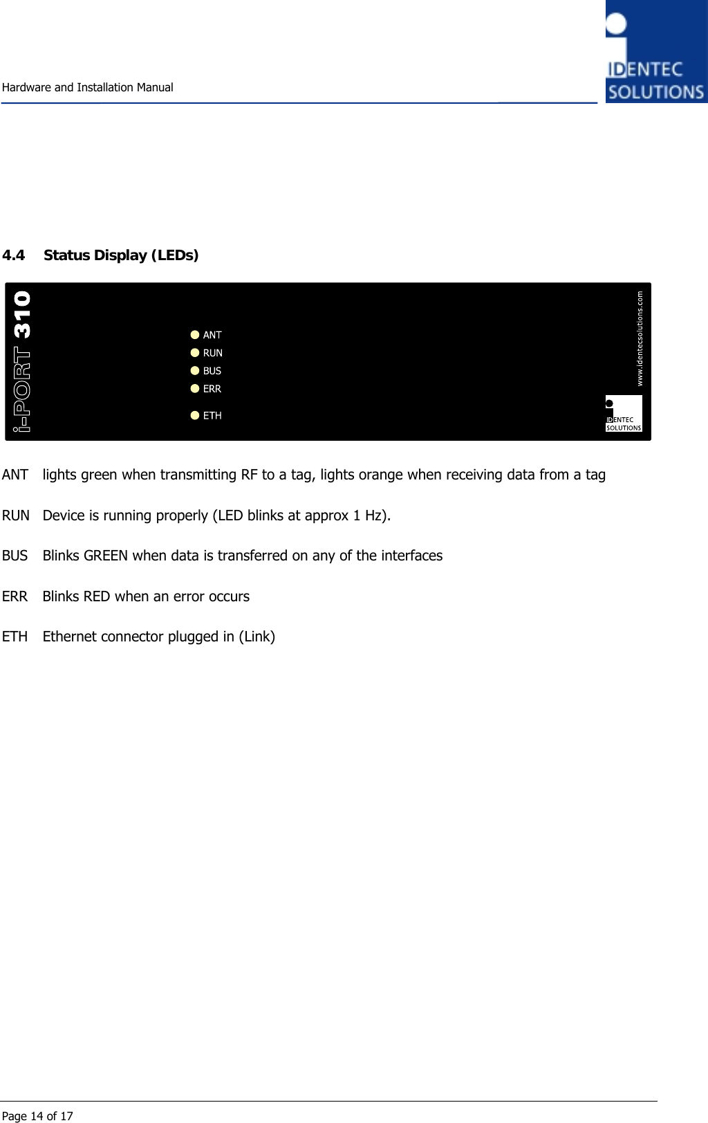    Hardware and Installation Manual  Page 14 of 17    4.4 Status Display (LEDs)   ANT  lights green when transmitting RF to a tag, lights orange when receiving data from a tag  RUN  Device is running properly (LED blinks at approx 1 Hz).  BUS  Blinks GREEN when data is transferred on any of the interfaces   ERR  Blinks RED when an error occurs  ETH  Ethernet connector plugged in (Link)  