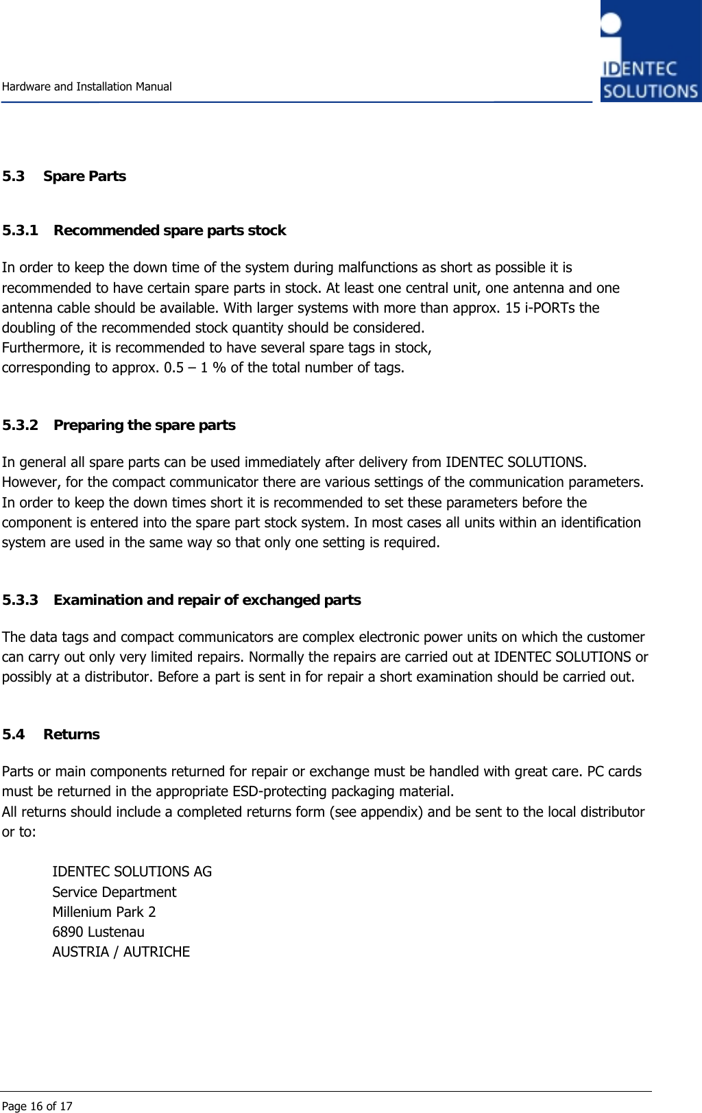    Hardware and Installation Manual  Page 16 of 17 5.3 Spare Parts 5.3.1 Recommended spare parts stock  In order to keep the down time of the system during malfunctions as short as possible it is recommended to have certain spare parts in stock. At least one central unit, one antenna and one antenna cable should be available. With larger systems with more than approx. 15 i-PORTs the doubling of the recommended stock quantity should be considered. Furthermore, it is recommended to have several spare tags in stock,  corresponding to approx. 0.5 – 1 % of the total number of tags.  5.3.2 Preparing the spare parts In general all spare parts can be used immediately after delivery from IDENTEC SOLUTIONS. However, for the compact communicator there are various settings of the communication parameters. In order to keep the down times short it is recommended to set these parameters before the component is entered into the spare part stock system. In most cases all units within an identification system are used in the same way so that only one setting is required.  5.3.3 Examination and repair of exchanged parts  The data tags and compact communicators are complex electronic power units on which the customer can carry out only very limited repairs. Normally the repairs are carried out at IDENTEC SOLUTIONS or possibly at a distributor. Before a part is sent in for repair a short examination should be carried out.  5.4 Returns  Parts or main components returned for repair or exchange must be handled with great care. PC cards must be returned in the appropriate ESD-protecting packaging material. All returns should include a completed returns form (see appendix) and be sent to the local distributor or to:  IDENTEC SOLUTIONS AG Service Department Millenium Park 2 6890 Lustenau AUSTRIA / AUTRICHE   