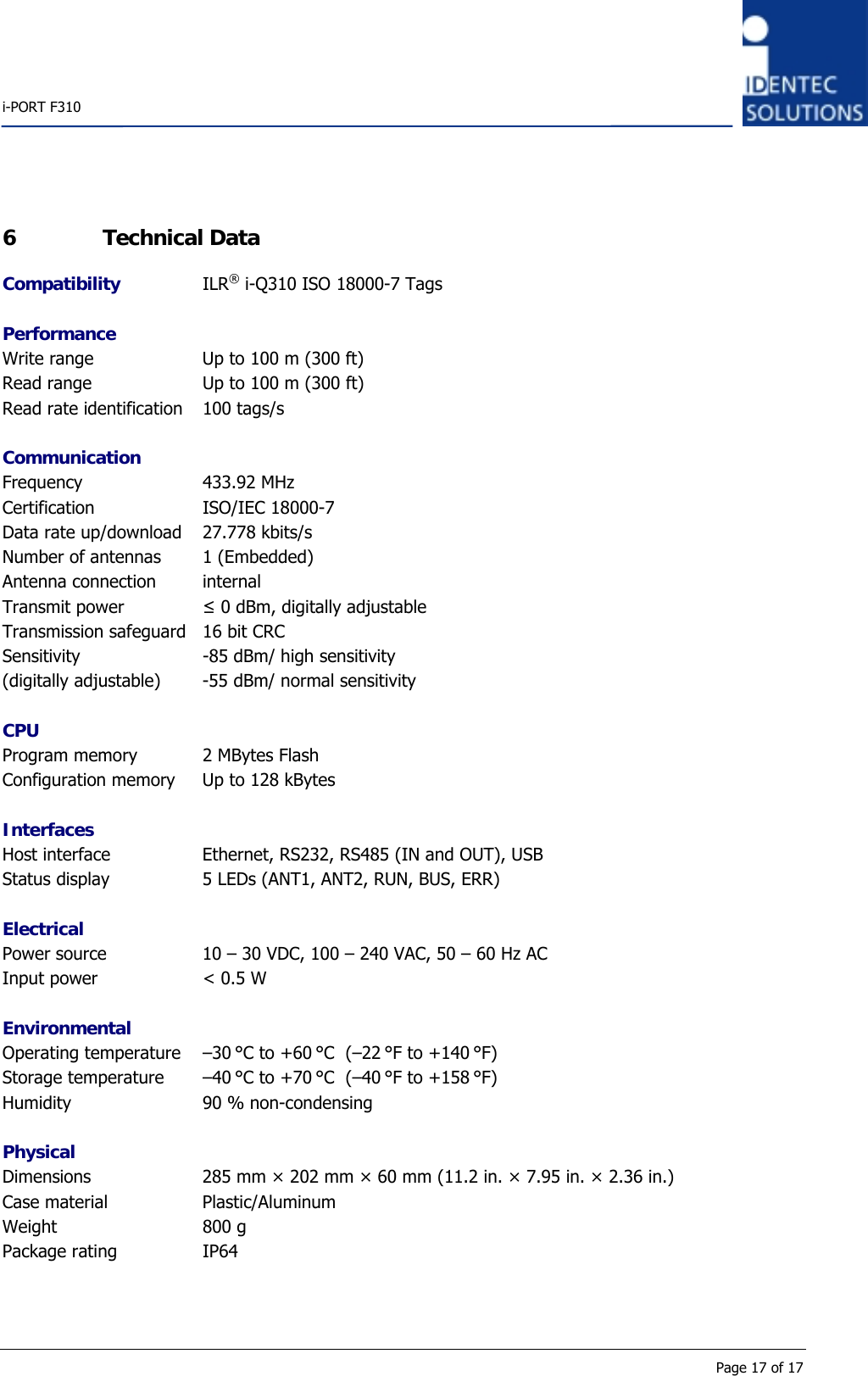    i-PORT F310      Page 17 of 17 6 Technical Data Compatibility ILR® i-Q310 ISO 18000-7 Tags  Performance Write range  Up to 100 m (300 ft) Read range  Up to 100 m (300 ft) Read rate identification  100 tags/s  Communication Frequency 433.92 MHz Certification ISO/IEC 18000-7 Data rate up/download  27.778 kbits/s Number of antennas  1 (Embedded) Antenna connection  internal Transmit power  ≤ 0 dBm, digitally adjustable Transmission safeguard  16 bit CRC Sensitivity  -85 dBm/ high sensitivity (digitally adjustable)  -55 dBm/ normal sensitivity  CPU Program memory  2 MBytes Flash Configuration memory  Up to 128 kBytes  Interfaces Host interface  Ethernet, RS232, RS485 (IN and OUT), USB Status display  5 LEDs (ANT1, ANT2, RUN, BUS, ERR)  Electrical Power source  10 – 30 VDC, 100 – 240 VAC, 50 – 60 Hz AC Input power  &lt; 0.5 W  Environmental Operating temperature  –30 °C to +60 °C  (–22 °F to +140 °F) Storage temperature  –40 °C to +70 °C  (–40 °F to +158 °F) Humidity  90 % non-condensing  Physical Dimensions  285 mm × 202 mm × 60 mm (11.2 in. × 7.95 in. × 2.36 in.) Case material  Plastic/Aluminum Weight 800 g Package rating  IP64 