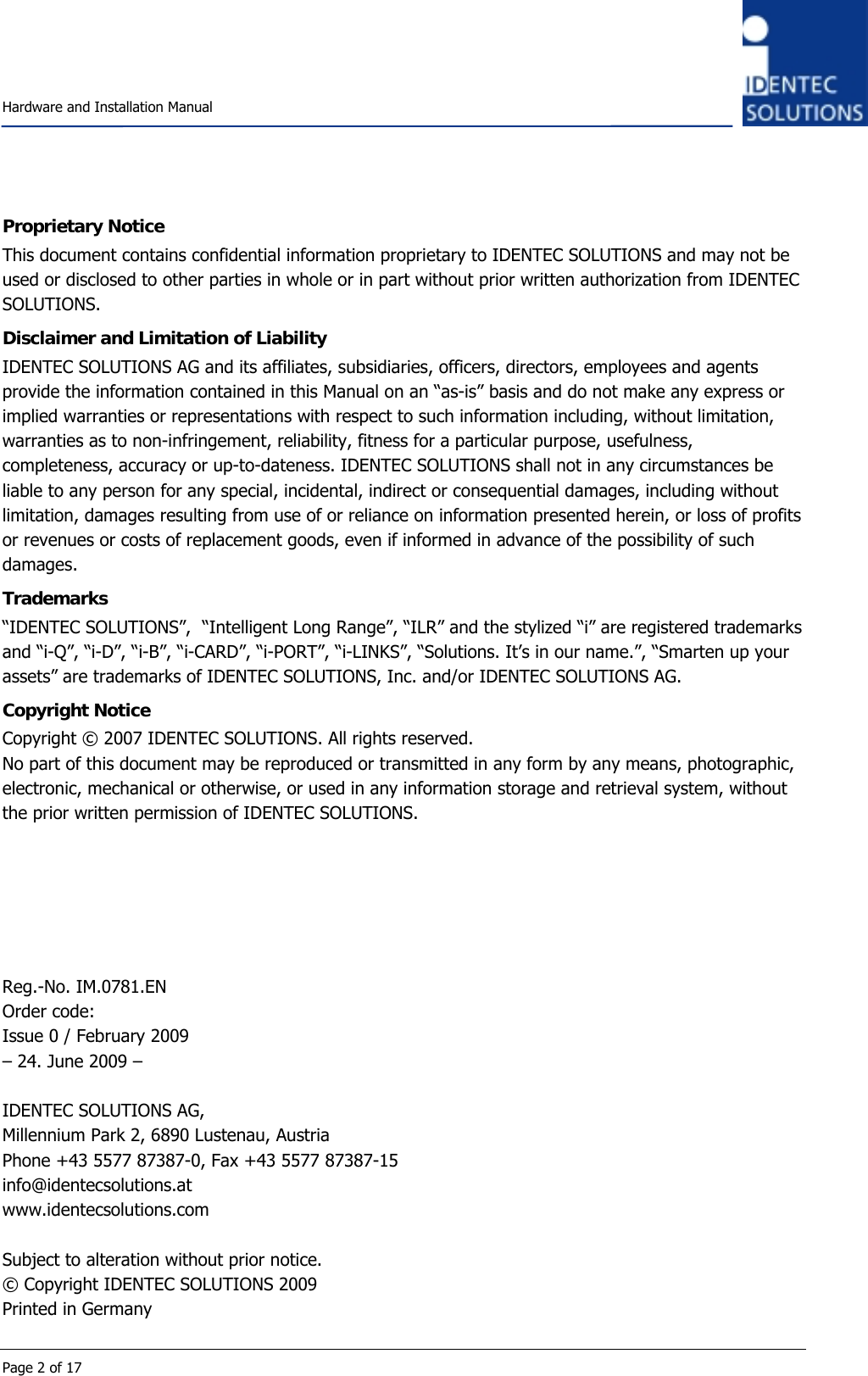    Hardware and Installation Manual  Page 2 of 17 Proprietary Notice This document contains confidential information proprietary to IDENTEC SOLUTIONS and may not be used or disclosed to other parties in whole or in part without prior written authorization from IDENTEC SOLUTIONS. Disclaimer and Limitation of Liability IDENTEC SOLUTIONS AG and its affiliates, subsidiaries, officers, directors, employees and agents provide the information contained in this Manual on an “as-is” basis and do not make any express or implied warranties or representations with respect to such information including, without limitation, warranties as to non-infringement, reliability, fitness for a particular purpose, usefulness, completeness, accuracy or up-to-dateness. IDENTEC SOLUTIONS shall not in any circumstances be liable to any person for any special, incidental, indirect or consequential damages, including without limitation, damages resulting from use of or reliance on information presented herein, or loss of profits or revenues or costs of replacement goods, even if informed in advance of the possibility of such damages. Trademarks “IDENTEC SOLUTIONS”,  “Intelligent Long Range”, “ILR” and the stylized “i” are registered trademarks and “i-Q”, “i-D”, “i-B”, “i-CARD”, “i-PORT”, “i-LINKS”, “Solutions. It’s in our name.”, “Smarten up your assets” are trademarks of IDENTEC SOLUTIONS, Inc. and/or IDENTEC SOLUTIONS AG. Copyright Notice Copyright © 2007 IDENTEC SOLUTIONS. All rights reserved. No part of this document may be reproduced or transmitted in any form by any means, photographic, electronic, mechanical or otherwise, or used in any information storage and retrieval system, without the prior written permission of IDENTEC SOLUTIONS.       Reg.-No. IM.0781.EN Order code:  Issue 0 / February 2009 – 24. June 2009 –  IDENTEC SOLUTIONS AG,  Millennium Park 2, 6890 Lustenau, Austria Phone +43 5577 87387-0, Fax +43 5577 87387-15 info@identecsolutions.at www.identecsolutions.com  Subject to alteration without prior notice. © Copyright IDENTEC SOLUTIONS 2009 Printed in Germany 