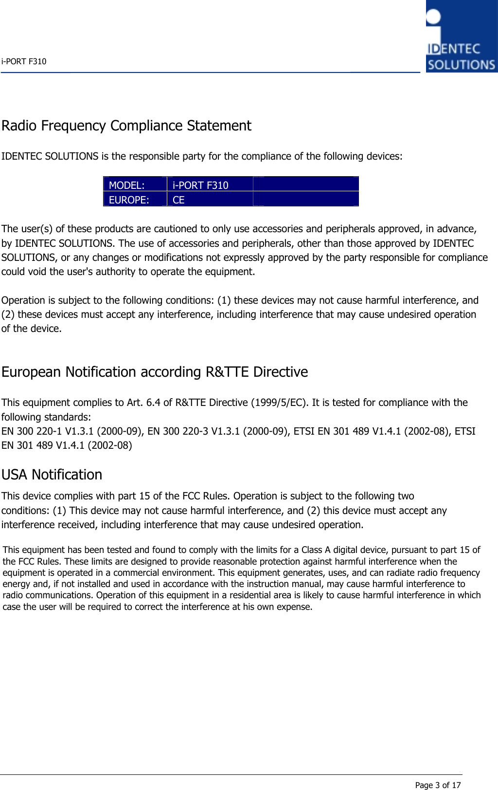    i-PORT F310      Page 3 of 17 Radio Frequency Compliance Statement  IDENTEC SOLUTIONS is the responsible party for the compliance of the following devices:  MODEL:  i-PORT F310   EUROPE:  CE     The user(s) of these products are cautioned to only use accessories and peripherals approved, in advance, by IDENTEC SOLUTIONS. The use of accessories and peripherals, other than those approved by IDENTEC SOLUTIONS, or any changes or modifications not expressly approved by the party responsible for compliancecould void the user&apos;s authority to operate the equipment. Operation is subject to the following conditions: (1) these devices may not cause harmful interference, and (2) these devices must accept any interference, including interference that may cause undesired operation of the device.   European Notification according R&amp;TTE Directive  This equipment complies to Art. 6.4 of R&amp;TTE Directive (1999/5/EC). It is tested for compliance with the following standards: EN 300 220-1 V1.3.1 (2000-09), EN 300 220-3 V1.3.1 (2000-09), ETSI EN 301 489 V1.4.1 (2002-08), ETSI EN 301 489 V1.4.1 (2002-08)  USA Notification This device complies with part 15 of the FCC Rules. Operation is subject to the following two conditions: (1) This device may not cause harmful interference, and (2) this device must accept any interference received, including interference that may cause undesired operation.   This equipment has been tested and found to comply with the limits for a Class A digital device, pursuant to part 15 of the FCC Rules. These limits are designed to provide reasonable protection against harmful interference when the equipment is operated in a commercial environment. This equipment generates, uses, and can radiate radio frequency energy and, if not installed and used in accordance with the instruction manual, may cause harmful interference to radio communications. Operation of this equipment in a residential area is likely to cause harmful interference in which case the user will be required to correct the interference at his own expense.