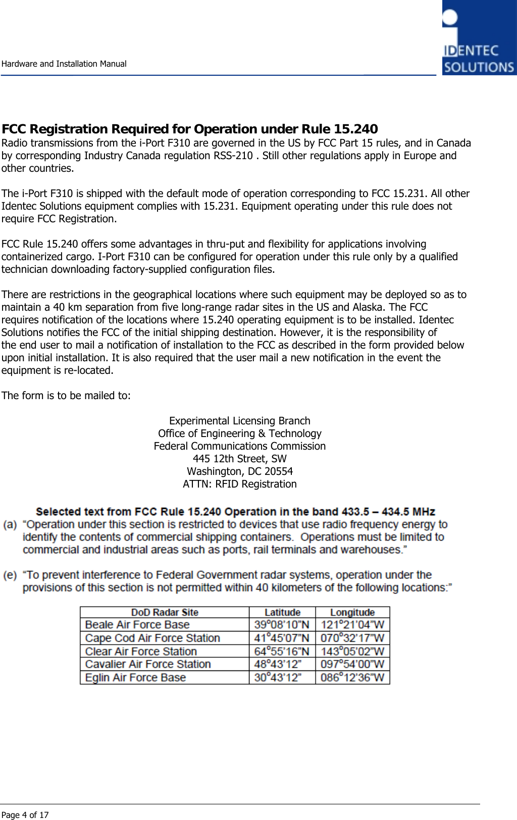    Hardware and Installation Manual  Page 4 of 17 FCC Registration Required for Operation under Rule 15.240 Radio transmissions from the i-Port F310 are governed in the US by FCC Part 15 rules, and in Canada by corresponding Industry Canada regulation RSS-210 . Still other regulations apply in Europe and other countries.  The i-Port F310 is shipped with the default mode of operation corresponding to FCC 15.231. All other Identec Solutions equipment complies with 15.231. Equipment operating under this rule does not require FCC Registration.  FCC Rule 15.240 offers some advantages in thru-put and flexibility for applications involving containerized cargo. I-Port F310 can be configured for operation under this rule only by a qualified technician downloading factory-supplied configuration files.  There are restrictions in the geographical locations where such equipment may be deployed so as to maintain a 40 km separation from five long-range radar sites in the US and Alaska. The FCC requires notification of the locations where 15.240 operating equipment is to be installed. Identec Solutions notifies the FCC of the initial shipping destination. However, it is the responsibility of the end user to mail a notification of installation to the FCC as described in the form provided below upon initial installation. It is also required that the user mail a new notification in the event the equipment is re-located.  The form is to be mailed to:  Experimental Licensing Branch Office of Engineering &amp; Technology Federal Communications Commission 445 12th Street, SW Washington, DC 20554 ATTN: RFID Registration   