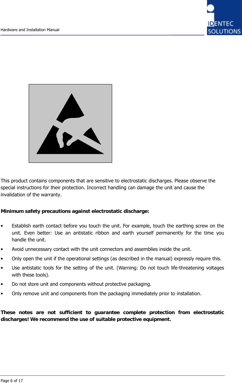    Hardware and Installation Manual  Page 6 of 17             This product contains components that are sensitive to electrostatic discharges. Please observe the special instructions for their protection. Incorrect handling can damage the unit and cause the invalidation of the warranty.  Minimum safety precautions against electrostatic discharge:  • Establish earth contact before you touch the unit. For example, touch the earthing screw on the unit. Even better: Use an antistatic ribbon and earth yourself permanently for the time you handle the unit. • Avoid unnecessary contact with the unit connectors and assemblies inside the unit. • Only open the unit if the operational settings (as described in the manual) expressly require this. • Use antistatic tools for the setting of the unit. (Warning: Do not touch life-threatening voltages with these tools). • Do not store unit and components without protective packaging. • Only remove unit and components from the packaging immediately prior to installation.  These notes are not sufficient to guarantee complete protection from electrostatic discharges! We recommend the use of suitable protective equipment.      