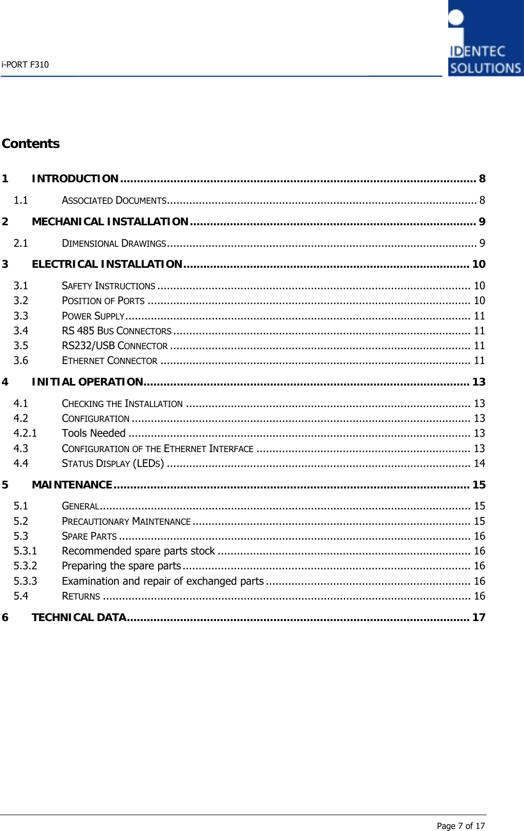    i-PORT F310      Page 7 of 17 Contents 1 INTRODUCTION........................................................................................................... 8 1.1 ASSOCIATED DOCUMENTS................................................................................................. 8 2 MECHANICAL INSTALLATION...................................................................................... 9 2.1 DIMENSIONAL DRAWINGS................................................................................................. 9 3 ELECTRICAL INSTALLATION...................................................................................... 10 3.1 SAFETY INSTRUCTIONS .................................................................................................. 10 3.2 POSITION OF PORTS ..................................................................................................... 10 3.3 POWER SUPPLY............................................................................................................ 11 3.4 RS 485 BUS CONNECTORS ............................................................................................. 11 3.5 RS232/USB CONNECTOR .............................................................................................. 11 3.6 ETHERNET CONNECTOR ................................................................................................. 11 4 INITIAL OPERATION.................................................................................................. 13 4.1 CHECKING THE INSTALLATION ......................................................................................... 13 4.2 CONFIGURATION .......................................................................................................... 13 4.2.1 Tools Needed ........................................................................................................... 13 4.3 CONFIGURATION OF THE ETHERNET INTERFACE ................................................................... 13 4.4 STATUS DISPLAY (LEDS) ............................................................................................... 14 5 MAINTENANCE........................................................................................................... 15 5.1 GENERAL.................................................................................................................... 15 5.2 PRECAUTIONARY MAINTENANCE ....................................................................................... 15 5.3 SPARE PARTS .............................................................................................................. 16 5.3.1 Recommended spare parts stock ............................................................................... 16 5.3.2 Preparing the spare parts .......................................................................................... 16 5.3.3 Examination and repair of exchanged parts ................................................................ 16 5.4 RETURNS ................................................................................................................... 16 6 TECHNICAL DATA....................................................................................................... 17    