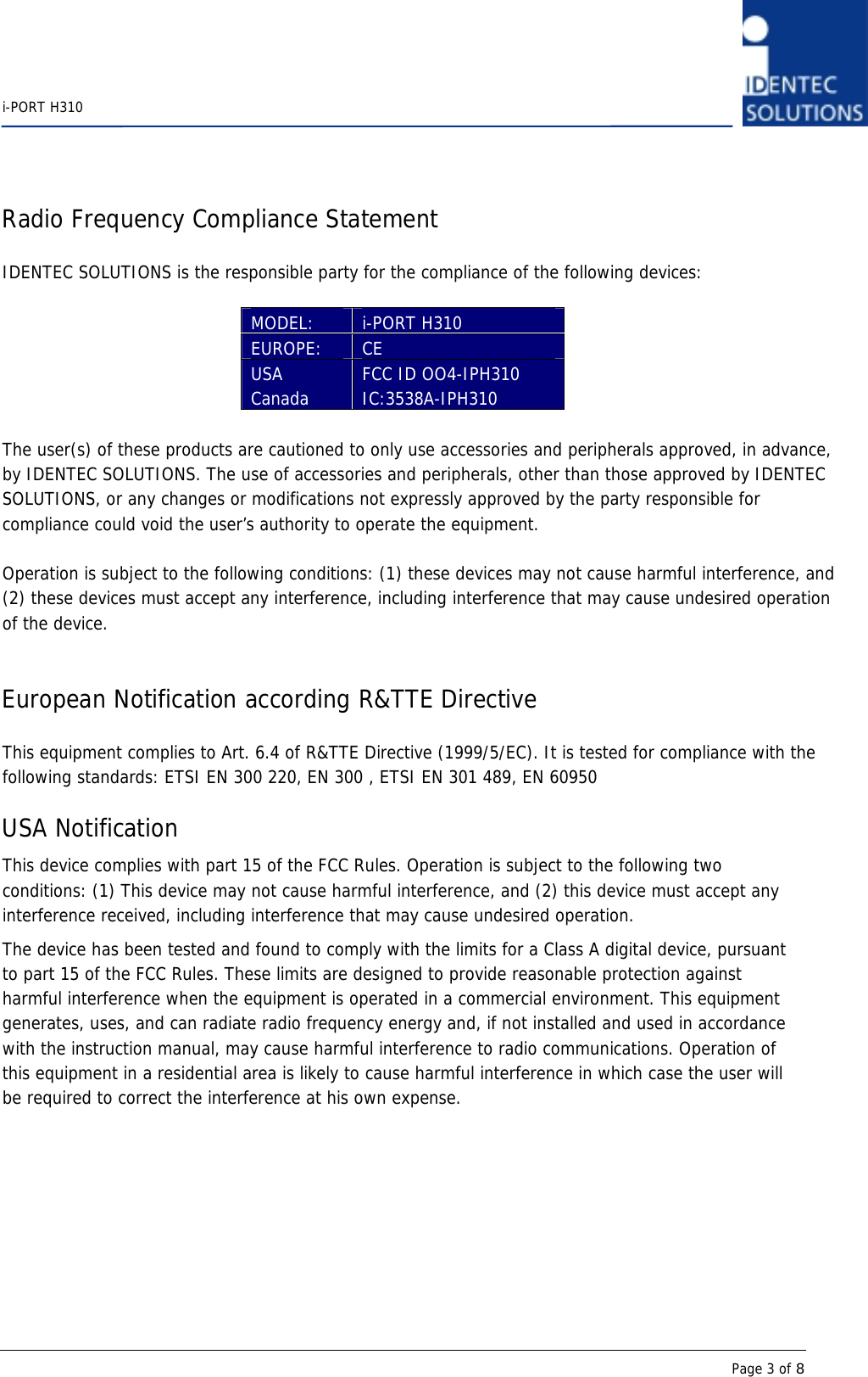    i-PORT H310      Page 3 of 8 Radio Frequency Compliance Statement  IDENTEC SOLUTIONS is the responsible party for the compliance of the following devices:  MODEL:  i-PORT H310 EUROPE:  CE  USA Canada  FCC ID OO4-IPH310 IC:3538A-IPH310  The user(s) of these products are cautioned to only use accessories and peripherals approved, in advance, by IDENTEC SOLUTIONS. The use of accessories and peripherals, other than those approved by IDENTEC SOLUTIONS, or any changes or modifications not expressly approved by the party responsible for compliance could void the user’s authority to operate the equipment.  Operation is subject to the following conditions: (1) these devices may not cause harmful interference, and (2) these devices must accept any interference, including interference that may cause undesired operation of the device.   European Notification according R&amp;TTE Directive  This equipment complies to Art. 6.4 of R&amp;TTE Directive (1999/5/EC). It is tested for compliance with the following standards: ETSI EN 300 220, EN 300 , ETSI EN 301 489, EN 60950  USA Notification This device complies with part 15 of the FCC Rules. Operation is subject to the following two conditions: (1) This device may not cause harmful interference, and (2) this device must accept any interference received, including interference that may cause undesired operation. The device has been tested and found to comply with the limits for a Class A digital device, pursuant to part 15 of the FCC Rules. These limits are designed to provide reasonable protection against harmful interference when the equipment is operated in a commercial environment. This equipment generates, uses, and can radiate radio frequency energy and, if not installed and used in accordance with the instruction manual, may cause harmful interference to radio communications. Operation of this equipment in a residential area is likely to cause harmful interference in which case the user will be required to correct the interference at his own expense.  