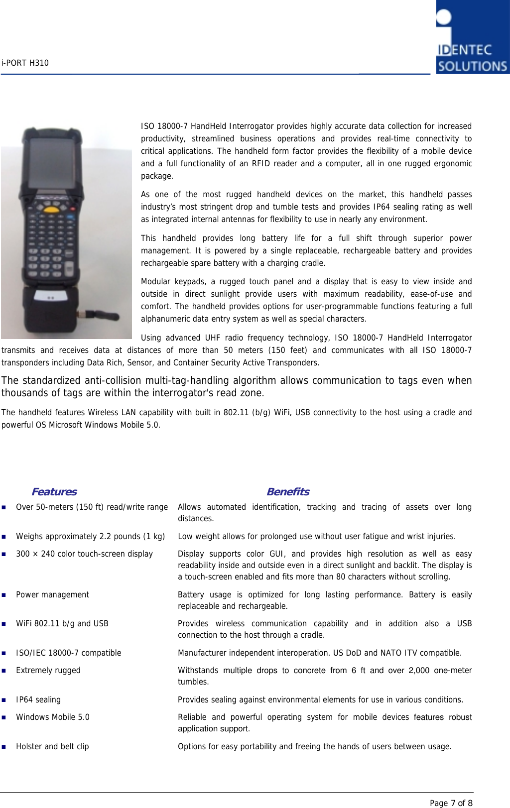    i-PORT H310      Page 7 of 8ISO 18000-7 HandHeld Interrogator provides highly accurate data collection for increased productivity, streamlined business operations and provides real-time connectivity to critical applications. The handheld form factor provides the flexibility of a mobile device and a full functionality of an RFID reader and a computer, all in one rugged ergonomic package.  As one of the most rugged handheld devices on the market, this handheld passes industry’s most stringent drop and tumble tests and provides IP64 sealing rating as well as integrated internal antennas for flexibility to use in nearly any environment. This handheld provides long battery life for a full shift through superior power management. It is powered by a single replaceable, rechargeable battery and provides rechargeable spare battery with a charging cradle.  Modular keypads, a rugged touch panel and a display that is easy to view inside and outside in direct sunlight provide users with maximum readability, ease-of-use and comfort. The handheld provides options for user-programmable functions featuring a full alphanumeric data entry system as well as special characters. Using advanced UHF radio frequency technology, ISO 18000-7 HandHeld Interrogator transmits and receives data at distances of more than 50 meters (150 feet) and communicates with all ISO 18000-7 transponders including Data Rich, Sensor, and Container Security Active Transponders. The standardized anti-collision multi-tag-handling algorithm allows communication to tags even when thousands of tags are within the interrogator&apos;s read zone. The handheld features Wireless LAN capability with built in 802.11 (b/g) WiFi, USB connectivity to the host using a cradle and powerful OS Microsoft Windows Mobile 5.0.     Features       Benefits  Over 50-meters (150 ft) read/write range  Allows automated identification, tracking and tracing of assets over long distances.  Weighs approximately 2.2 pounds (1 kg)  Low weight allows for prolonged use without user fatigue and wrist injuries.  300 × 240 color touch-screen display  Display supports color GUI, and provides high resolution as well as easy readability inside and outside even in a direct sunlight and backlit. The display is a touch-screen enabled and fits more than 80 characters without scrolling.  Power management  Battery usage is optimized for long lasting performance. Battery is easily replaceable and rechargeable.  WiFi 802.11 b/g and USB  Provides  wireless  communication  capability and in addition also a USB connection to the host through a cradle.  ISO/IEC 18000-7 compatible  Manufacturer independent interoperation. US DoD and NATO ITV compatible.  Extremely rugged  Withstands  multiple drops to concrete from 6 ft and over 2,000 one-meter tumbles.   IP64 sealing  Provides sealing against environmental elements for use in various conditions.  Windows Mobile 5.0  Reliable and powerful operating system for mobile devices features robust application support.  Holster and belt clip  Options for easy portability and freeing the hands of users between usage. 