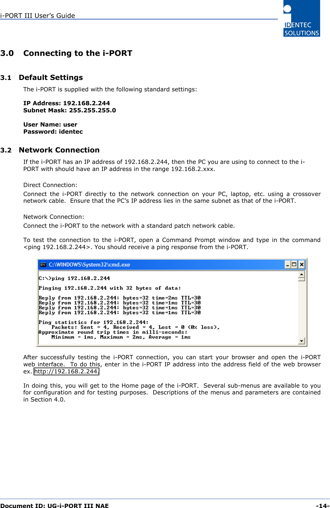 i-PORT III User’s Guide  Document ID: UG-i-PORT III NAE     -14-  3.0  Connecting to the i-PORT  3.1  Default Settings The i-PORT is supplied with the following standard settings:  IP Address: 192.168.2.244 Subnet Mask: 255.255.255.0  User Name: user Password: identec  3.2  Network Connection  If the i-PORT has an IP address of 192.168.2.244, then the PC you are using to connect to the i-PORT with should have an IP address in the range 192.168.2.xxx.  Direct Connection: Connect the i-PORT directly to the network connection on your PC, laptop, etc. using a crossover network cable.  Ensure that the PC’s IP address lies in the same subnet as that of the i-PORT.    Network Connection: Connect the i-PORT to the network with a standard patch network cable.  To test the connection to the i-PORT, open a Command Prompt window and type in the command &lt;ping 192.168.2.244&gt;. You should receive a ping response from the i-PORT.     After successfully testing the i-PORT connection, you can start your browser and open the i-PORT web interface.  To do this, enter in the i-PORT IP address into the address field of the web browser ex. http://192.168.2.244.  In doing this, you will get to the Home page of the i-PORT.  Several sub-menus are available to you for configuration and for testing purposes.  Descriptions of the menus and parameters are contained in Section 4.0. 