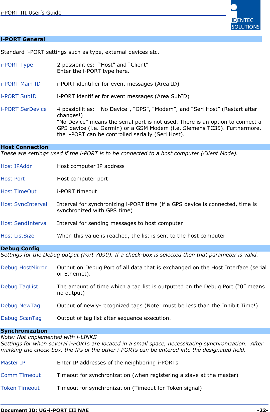 i-PORT III User’s Guide  Document ID: UG-i-PORT III NAE     -22-  i-PORT General  Standard i-PORT settings such as type, external devices etc.  i-PORT Type  2 possibilities:  “Host” and “Client” Enter the i-PORT type here.  i-PORT Main ID  i-PORT identifier for event messages (Area ID)  i-PORT SubID  i-PORT identifier for event messages (Area SubID)  i-PORT SerDevice 4 possibilities:  “No Device”, “GPS”, “Modem”, and “Serl Host” (Restart after changes!) “No Device” means the serial port is not used. There is an option to connect a GPS device (i.e. Garmin) or a GSM Modem (i.e. Siemens TC35). Furthermore, the i-PORT can be controlled serially (Serl Host).  Host Connection These are settings used if the i-PORT is to be connected to a host computer (Client Mode).  Host IPAddr  Host computer IP address  Host Port  Host computer port  Host TimeOut  i-PORT timeout   Host SyncInterval  Interval for synchronizing i-PORT time (if a GPS device is connected, time is synchronized with GPS time)  Host SendInterval  Interval for sending messages to host computer  Host ListSize  When this value is reached, the list is sent to the host computer  Debug Config Settings for the Debug output (Port 7090). If a check-box is selected then that parameter is valid.  Debug HostMirror  Output on Debug Port of all data that is exchanged on the Host Interface (serial or Ethernet).   Debug TagList  The amount of time which a tag list is outputted on the Debug Port (“0” means no output)  Debug NewTag  Output of newly-recognized tags (Note: must be less than the Inhibit Time!)  Debug ScanTag  Output of tag list after sequence execution.  Synchronization Note: Not implemented with i-LINKS Settings for when several i-PORTs are located in a small space, necessitating synchronization.  After marking the check-box, the IPs of the other i-PORTs can be entered into the designated field.  Master IP  Enter IP addresses of the neighboring i-PORTs  Comm Timeout  Timeout for synchronization (when registering a slave at the master)  Token Timeout  Timeout for synchronization (Timeout for Token signal) 