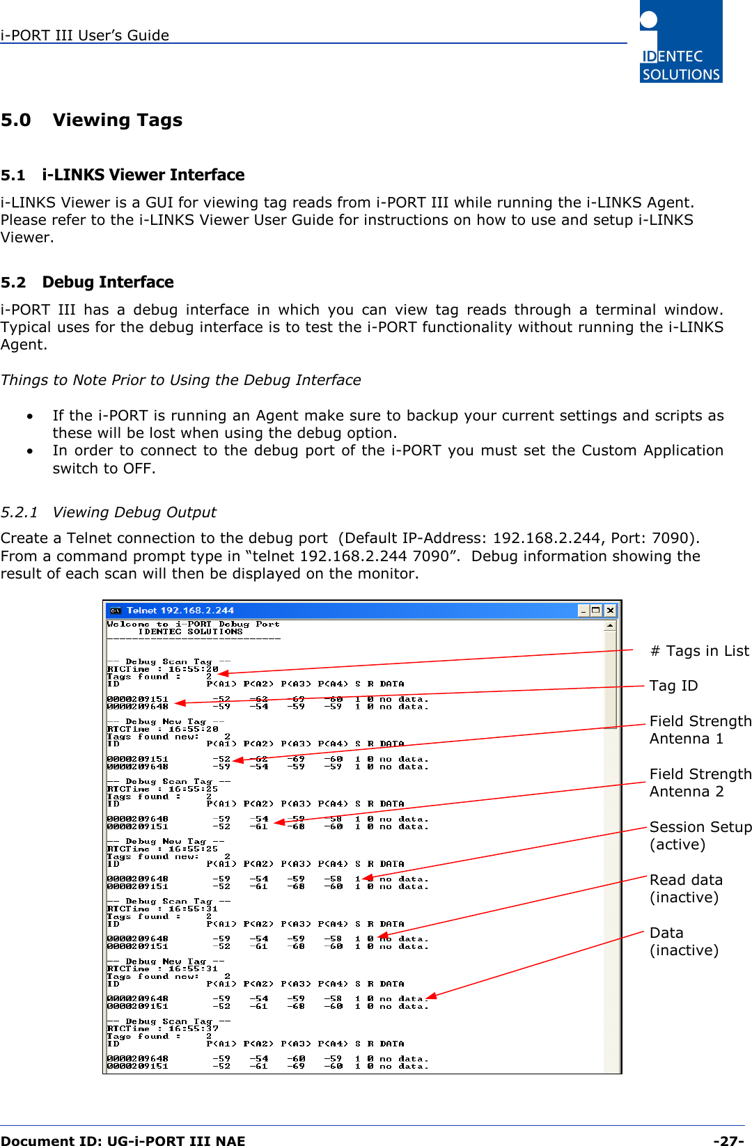 i-PORT III User’s Guide  Document ID: UG-i-PORT III NAE     -27-  5.0 Viewing Tags  5.1  i-LINKS Viewer Interface i-LINKS Viewer is a GUI for viewing tag reads from i-PORT III while running the i-LINKS Agent.  Please refer to the i-LINKS Viewer User Guide for instructions on how to use and setup i-LINKS Viewer.  5.2  Debug Interface i-PORT III has a debug interface in which you can view tag reads through a terminal window.  Typical uses for the debug interface is to test the i-PORT functionality without running the i-LINKS Agent.  Things to Note Prior to Using the Debug Interface  •  If the i-PORT is running an Agent make sure to backup your current settings and scripts as these will be lost when using the debug option. •  In order to connect to the debug port of the i-PORT you must set the Custom Application switch to OFF.  5.2.1  Viewing Debug Output Create a Telnet connection to the debug port  (Default IP-Address: 192.168.2.244, Port: 7090).  From a command prompt type in “telnet 192.168.2.244 7090”.  Debug information showing the result of each scan will then be displayed on the monitor.    # Tags in List  Tag ID  Field Strength Antenna 1  Field Strength Antenna 2  Session Setup (active)  Read data (inactive)  Data (inactive) 