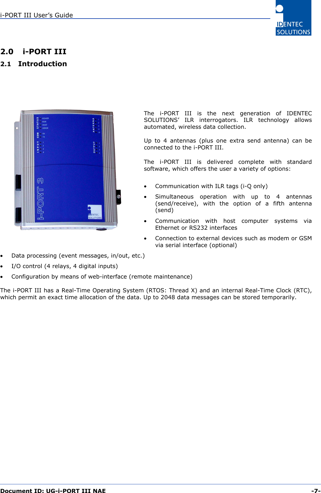 i-PORT III User’s Guide  Document ID: UG-i-PORT III NAE     -7-  2.0 i-PORT III 2.1  Introduction      The i-PORT III is the next generation of IDENTEC SOLUTIONS’ ILR interrogators. ILR technology allows automated, wireless data collection.  Up to 4 antennas (plus one extra send antenna) can be connected to the i-PORT III.  The i-PORT III is delivered complete with standard software, which offers the user a variety of options:  •  Communication with ILR tags (i-Q only) •  Simultaneous operation with up to 4 antennas (send/receive), with the option of a fifth antenna (send) •  Communication with host computer systems via Ethernet or RS232 interfaces  •  Connection to external devices such as modem or GSM via serial interface (optional) •  Data processing (event messages, in/out, etc.) •  I/O control (4 relays, 4 digital inputs) •  Configuration by means of web-interface (remote maintenance)  The i-PORT III has a Real-Time Operating System (RTOS: Thread X) and an internal Real-Time Clock (RTC), which permit an exact time allocation of the data. Up to 2048 data messages can be stored temporarily.  