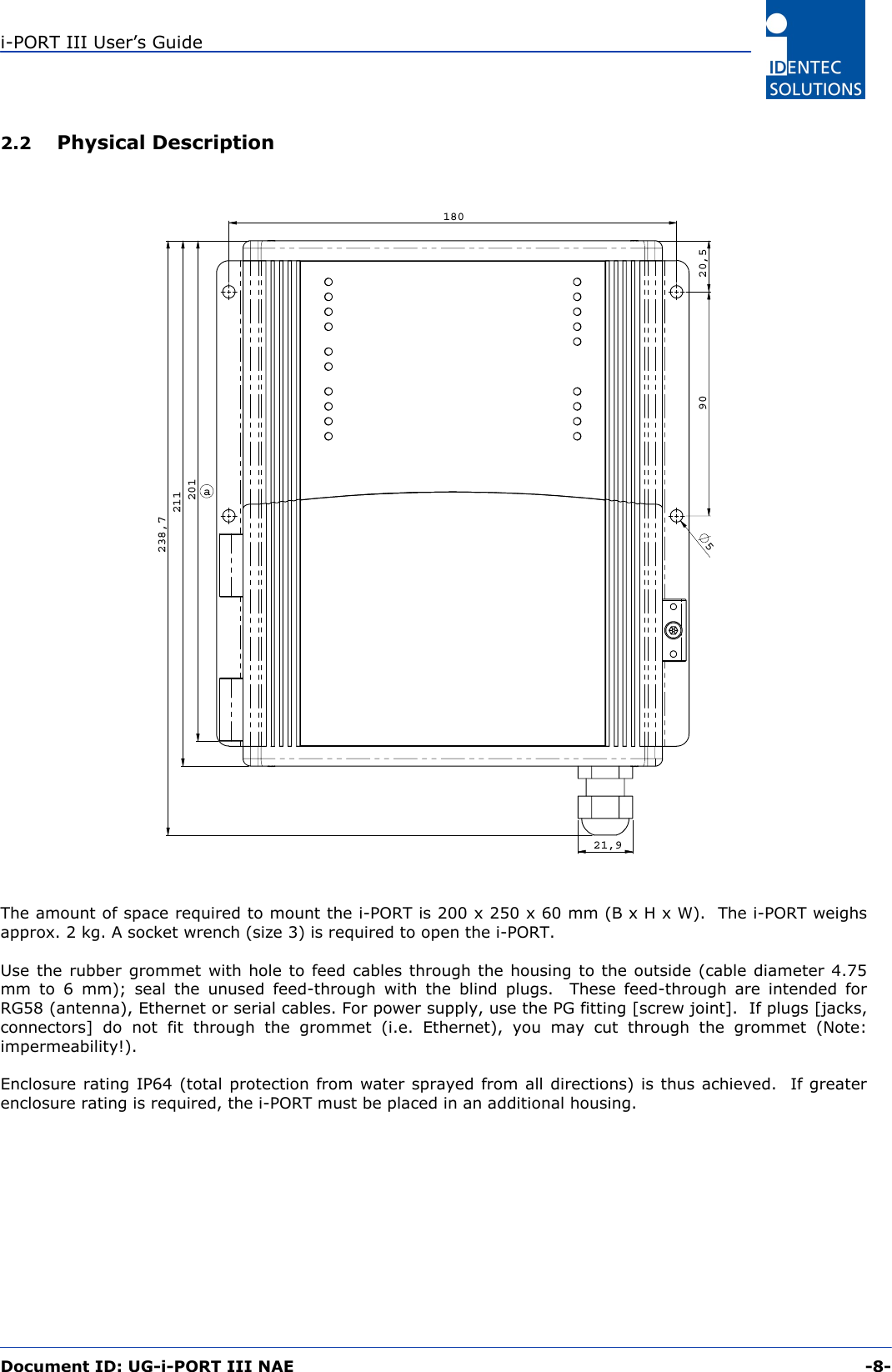 i-PORT III User’s Guide  Document ID: UG-i-PORT III NAE     -8-  2.2   Physical Description 211238,721,918020,5905201a The amount of space required to mount the i-PORT is 200 x 250 x 60 mm (B x H x W).  The i-PORT weighs approx. 2 kg. A socket wrench (size 3) is required to open the i-PORT.  Use the rubber grommet with hole to feed cables through the housing to the outside (cable diameter 4.75 mm to 6 mm); seal the unused feed-through with the blind plugs.  These feed-through are intended for RG58 (antenna), Ethernet or serial cables. For power supply, use the PG fitting [screw joint].  If plugs [jacks, connectors] do not fit through the grommet (i.e. Ethernet), you may cut through the grommet (Note: impermeability!).  Enclosure rating IP64 (total protection from water sprayed from all directions) is thus achieved.  If greater enclosure rating is required, the i-PORT must be placed in an additional housing. 