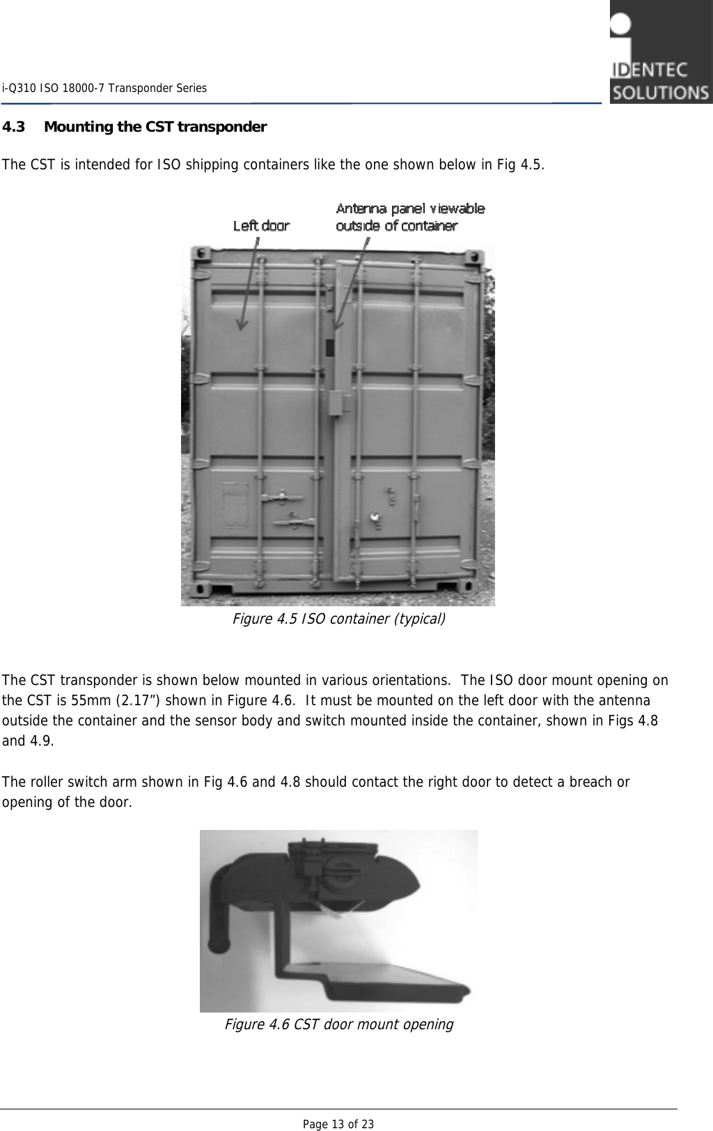    i-Q310 ISO 18000-7 Transponder Series  Page 13 of 23 4.3 Mounting the CST transponder The CST is intended for ISO shipping containers like the one shown below in Fig 4.5.     Figure 4.5 ISO container (typical)   The CST transponder is shown below mounted in various orientations.  The ISO door mount opening on the CST is 55mm (2.17”) shown in Figure 4.6.  It must be mounted on the left door with the antenna outside the container and the sensor body and switch mounted inside the container, shown in Figs 4.8 and 4.9.  The roller switch arm shown in Fig 4.6 and 4.8 should contact the right door to detect a breach or opening of the door.   Figure 4.6 CST door mount opening   