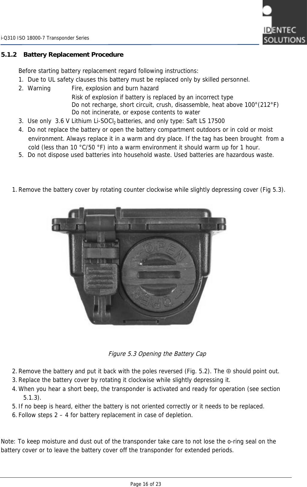    i-Q310 ISO 18000-7 Transponder Series  Page 16 of 23 5.1.2 Battery Replacement Procedure   Before starting battery replacement regard following instructions:   1.  Due to UL safety clauses this battery must be replaced only by skilled personnel.   2.  Warning     Fire, explosion and burn hazard          Risk of explosion if battery is replaced by an incorrect type     Do not recharge, short circuit, crush, disassemble, heat above 100°(212°F)          Do not incinerate, or expose contents to water  3.  Use only  3.6 V Lithium Li-SOCl2 batteries, and only type: Saft LS 17500    4.  Do not replace the battery or open the battery compartment outdoors or in cold or moist                    environment. Always replace it in a warm and dry place. If the tag has been brought  from a         cold (less than 10 °C/50 °F) into a warm environment it should warm up for 1 hour.   5.  Do not dispose used batteries into household waste. Used batteries are hazardous waste.        1. Remove the battery cover by rotating counter clockwise while slightly depressing cover (Fig 5.3).                    Figure 5.3 Opening the Battery Cap  2. Remove the battery and put it back with the poles reversed (Fig. 5.2). The ⊕ should point out.  3. Replace the battery cover by rotating it clockwise while slightly depressing it. 4. When you hear a short beep, the transponder is activated and ready for operation (see section 5.1.3).  5. If no beep is heard, either the battery is not oriented correctly or it needs to be replaced.  6. Follow steps 2 – 4 for battery replacement in case of depletion.    Note: To keep moisture and dust out of the transponder take care to not lose the o-ring seal on the battery cover or to leave the battery cover off the transponder for extended periods.  