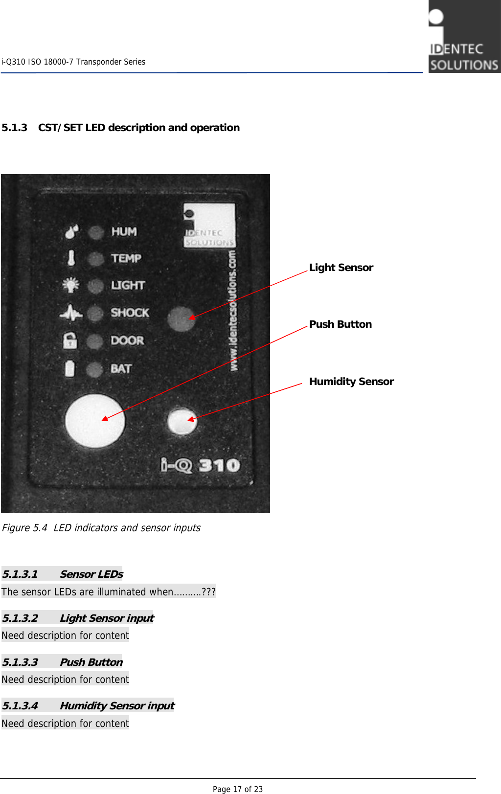    i-Q310 ISO 18000-7 Transponder Series  Page 17 of 23   5.1.3 CST/SET LED description and operation    Figure 5.4  LED indicators and sensor inputs  5.1.3.1 Sensor LEDs The sensor LEDs are illuminated when……….??? 5.1.3.2 Light Sensor input  Need description for content 5.1.3.3 Push Button Need description for content 5.1.3.4 Humidity Sensor input Need description for content Light Sensor    Push Button    Humidity Sensor 
