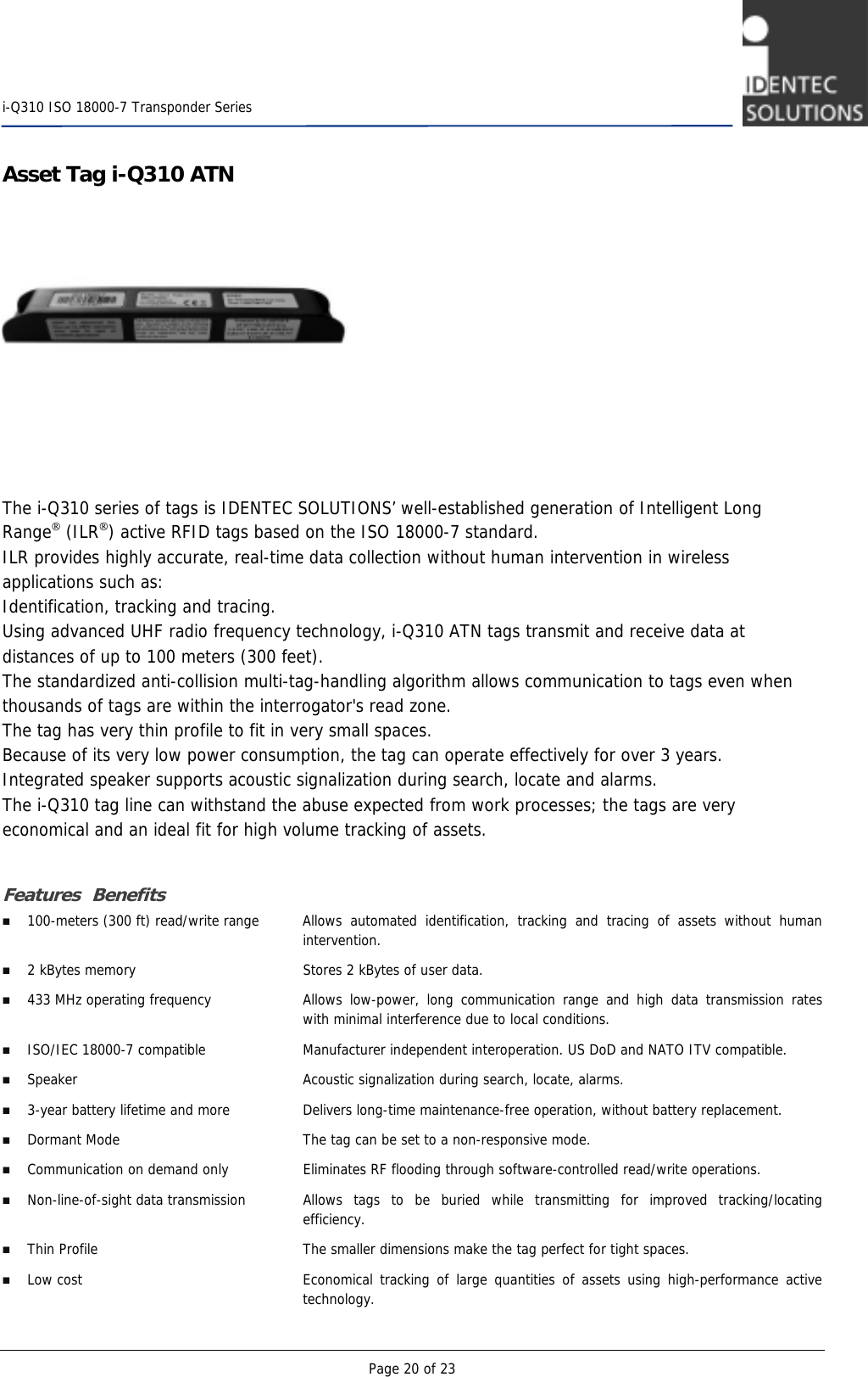    i-Q310 ISO 18000-7 Transponder Series  Page 20 of 23 Asset Tag i-Q310 ATN    The i-Q310 series of tags is IDENTEC SOLUTIONS’ well-established generation of Intelligent Long Range (ILR) active RFID tags based on the ISO 18000-7 standard.  ILR provides highly accurate, real-time data collection without human intervention in wireless applications such as: Identification, tracking and tracing. Using advanced UHF radio frequency technology, i-Q310 ATN tags transmit and receive data at distances of up to 100 meters (300 feet). The standardized anti-collision multi-tag-handling algorithm allows communication to tags even when thousands of tags are within the interrogator&apos;s read zone. The tag has very thin profile to fit in very small spaces. Because of its very low power consumption, the tag can operate effectively for over 3 years.  Integrated speaker supports acoustic signalization during search, locate and alarms. The i-Q310 tag line can withstand the abuse expected from work processes; the tags are very economical and an ideal fit for high volume tracking of assets.  Features Benefits  100-meters (300 ft) read/write range  Allows automated identification, tracking and tracing of assets without human intervention.  2 kBytes memory  Stores 2 kBytes of user data.   433 MHz operating frequency  Allows low-power, long communication range and high data transmission rates with minimal interference due to local conditions.  ISO/IEC 18000-7 compatible  Manufacturer independent interoperation. US DoD and NATO ITV compatible.    Speaker   Acoustic signalization during search, locate, alarms.  3-year battery lifetime and more  Delivers long-time maintenance-free operation, without battery replacement.  Dormant Mode  The tag can be set to a non-responsive mode.  Communication on demand only  Eliminates RF flooding through software-controlled read/write operations.  Non-line-of-sight data transmission  Allows tags to be buried while transmitting for improved tracking/locating efficiency.   Thin Profile  The smaller dimensions make the tag perfect for tight spaces.  Low cost  Economical tracking of large quantities of assets using high-performance active technology. 
