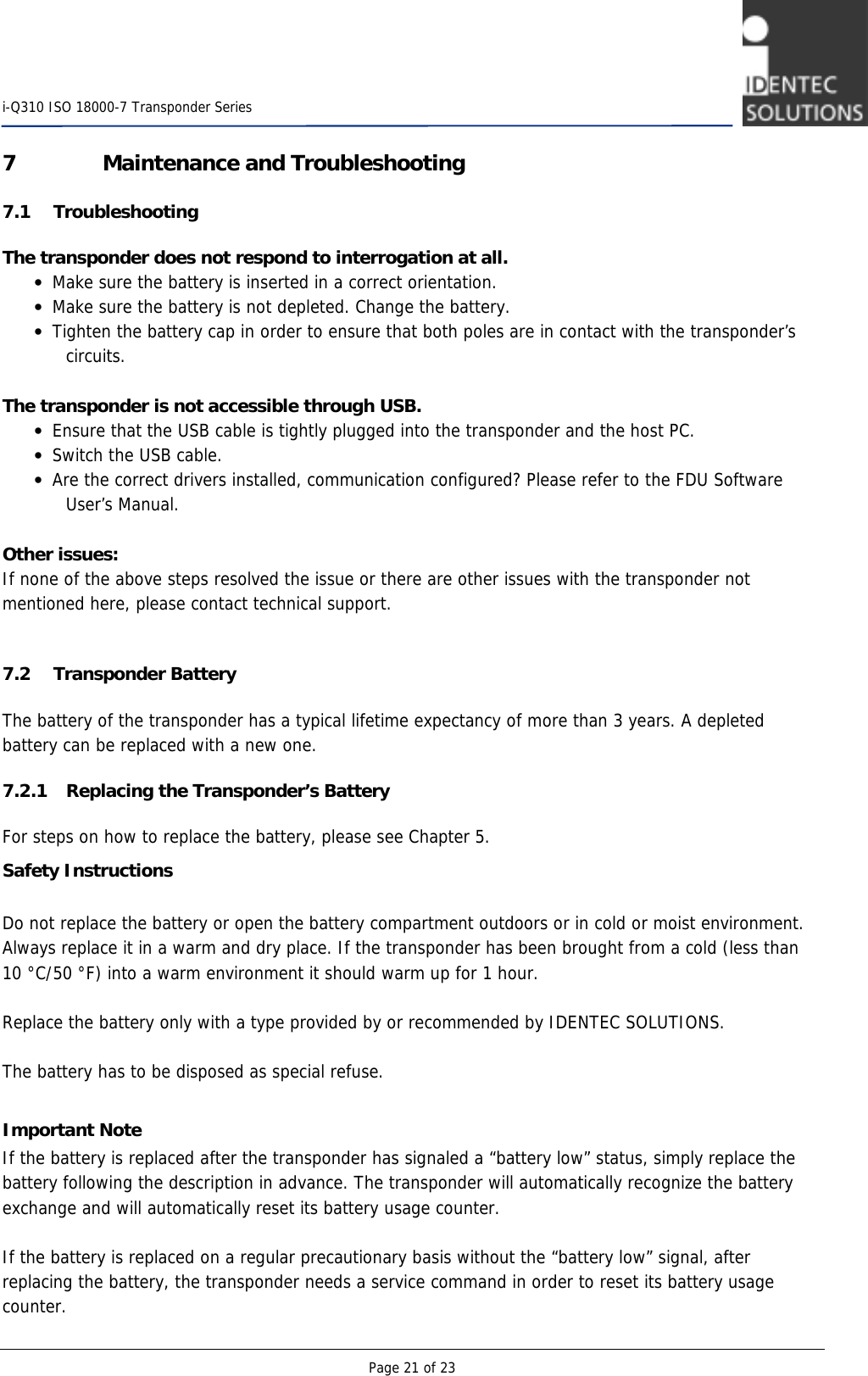    i-Q310 ISO 18000-7 Transponder Series  Page 21 of 23 7 Maintenance and Troubleshooting 7.1 Troubleshooting  The transponder does not respond to interrogation at all. • Make sure the battery is inserted in a correct orientation. • Make sure the battery is not depleted. Change the battery. • Tighten the battery cap in order to ensure that both poles are in contact with the transponder’s circuits.  The transponder is not accessible through USB. • Ensure that the USB cable is tightly plugged into the transponder and the host PC. • Switch the USB cable. • Are the correct drivers installed, communication configured? Please refer to the FDU Software User’s Manual.  Other issues: If none of the above steps resolved the issue or there are other issues with the transponder not mentioned here, please contact technical support.  7.2 Transponder Battery The battery of the transponder has a typical lifetime expectancy of more than 3 years. A depleted battery can be replaced with a new one. 7.2.1 Replacing the Transponder’s Battery For steps on how to replace the battery, please see Chapter 5. Safety Instructions  Do not replace the battery or open the battery compartment outdoors or in cold or moist environment. Always replace it in a warm and dry place. If the transponder has been brought from a cold (less than 10 °C/50 °F) into a warm environment it should warm up for 1 hour.  Replace the battery only with a type provided by or recommended by IDENTEC SOLUTIONS.  The battery has to be disposed as special refuse.  Important Note If the battery is replaced after the transponder has signaled a “battery low” status, simply replace the battery following the description in advance. The transponder will automatically recognize the battery exchange and will automatically reset its battery usage counter.  If the battery is replaced on a regular precautionary basis without the “battery low” signal, after replacing the battery, the transponder needs a service command in order to reset its battery usage counter. 