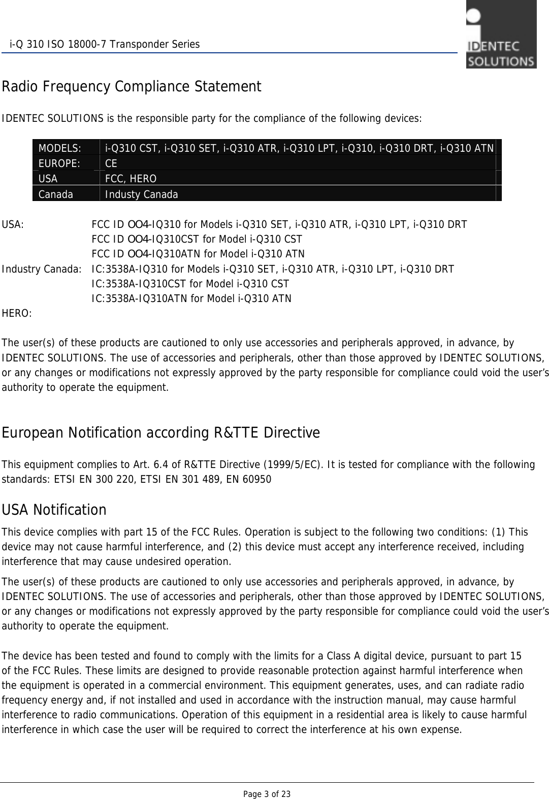   Page 3 of 23  i-Q 310 ISO 18000-7 Transponder Series  Radio Frequency Compliance Statement  IDENTEC SOLUTIONS is the responsible party for the compliance of the following devices:  MODELS:  i-Q310 CST, i-Q310 SET, i-Q310 ATR, i-Q310 LPT, i-Q310, i-Q310 DRT, i-Q310 ATN EUROPE:  CE  USA  FCC, HERO Canada  Industy Canada  USA:      FCC ID OO4-IQ310 for Models i-Q310 SET, i-Q310 ATR, i-Q310 LPT, i-Q310 DRT       FCC ID OO4-IQ310CST for Model i-Q310 CST       FCC ID OO4-IQ310ATN for Model i-Q310 ATN Industry Canada:   IC:3538A-IQ310 for Models i-Q310 SET, i-Q310 ATR, i-Q310 LPT, i-Q310 DRT       IC:3538A-IQ310CST for Model i-Q310 CST       IC:3538A-IQ310ATN for Model i-Q310 ATN HERO:  The user(s) of these products are cautioned to only use accessories and peripherals approved, in advance, by IDENTEC SOLUTIONS. The use of accessories and peripherals, other than those approved by IDENTEC SOLUTIONS, or any changes or modifications not expressly approved by the party responsible for compliance could void the user’s authority to operate the equipment.   European Notification according R&amp;TTE Directive  This equipment complies to Art. 6.4 of R&amp;TTE Directive (1999/5/EC). It is tested for compliance with the following standards: ETSI EN 300 220, ETSI EN 301 489, EN 60950  USA Notification This device complies with part 15 of the FCC Rules. Operation is subject to the following two conditions: (1) This device may not cause harmful interference, and (2) this device must accept any interference received, including interference that may cause undesired operation. The user(s) of these products are cautioned to only use accessories and peripherals approved, in advance, by IDENTEC SOLUTIONS. The use of accessories and peripherals, other than those approved by IDENTEC SOLUTIONS, or any changes or modifications not expressly approved by the party responsible for compliance could void the user’s authority to operate the equipment.  The device has been tested and found to comply with the limits for a Class A digital device, pursuant to part 15 of the FCC Rules. These limits are designed to provide reasonable protection against harmful interference when the equipment is operated in a commercial environment. This equipment generates, uses, and can radiate radio frequency energy and, if not installed and used in accordance with the instruction manual, may cause harmful interference to radio communications. Operation of this equipment in a residential area is likely to cause harmful interference in which case the user will be required to correct the interference at his own expense. 