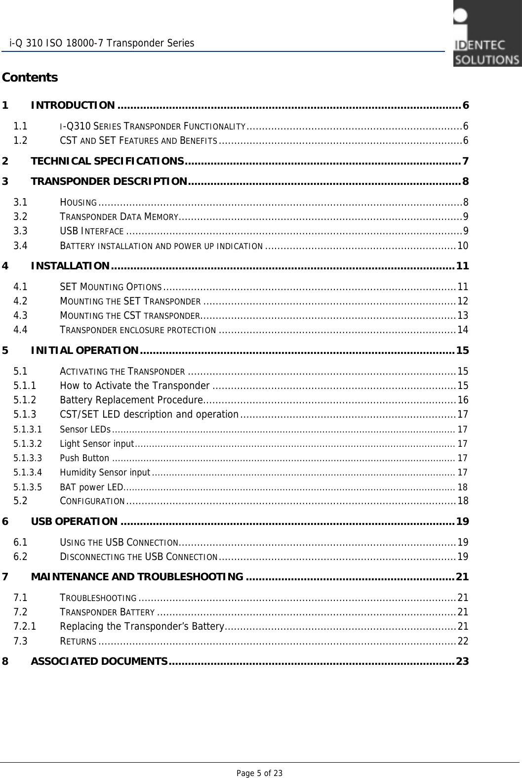   Page 5 of 23  i-Q 310 ISO 18000-7 Transponder Series Contents 1 INTRODUCTION ...........................................................................................................6 1.1 I-Q310 SERIES TRANSPONDER FUNCTIONALITY......................................................................6 1.2 CST AND SET FEATURES AND BENEFITS...............................................................................6 2 TECHNICAL SPECIFICATIONS......................................................................................7 3 TRANSPONDER DESCRIPTION.....................................................................................8 3.1 HOUSING......................................................................................................................8 3.2 TRANSPONDER DATA MEMORY............................................................................................9 3.3 USB INTERFACE .............................................................................................................9 3.4 BATTERY INSTALLATION AND POWER UP INDICATION ..............................................................10 4 INSTALLATION...........................................................................................................11 4.1 SET MOUNTING OPTIONS...............................................................................................11 4.2 MOUNTING THE SET TRANSPONDER ..................................................................................12 4.3 MOUNTING THE CST TRANSPONDER...................................................................................13 4.4 TRANSPONDER ENCLOSURE PROTECTION .............................................................................14 5 INITIAL OPERATION..................................................................................................15 5.1 ACTIVATING THE TRANSPONDER .......................................................................................15 5.1.1 How to Activate the Transponder ...............................................................................15 5.1.2 Battery Replacement Procedure..................................................................................16 5.1.3 CST/SET LED description and operation......................................................................17 5.1.3.1 Sensor LEDs......................................................................................................................... 17 5.1.3.2 Light Sensor input................................................................................................................. 17 5.1.3.3 Push Button ......................................................................................................................... 17 5.1.3.4 Humidity Sensor input...........................................................................................................17 5.1.3.5 BAT power LED..................................................................................................................... 18 5.2 CONFIGURATION...........................................................................................................18 6 USB OPERATION ........................................................................................................19 6.1 USING THE USB CONNECTION..........................................................................................19 6.2 DISCONNECTING THE USB CONNECTION.............................................................................19 7 MAINTENANCE AND TROUBLESHOOTING .................................................................21 7.1 TROUBLESHOOTING .......................................................................................................21 7.2 TRANSPONDER BATTERY .................................................................................................21 7.2.1 Replacing the Transponder’s Battery...........................................................................21 7.3 RETURNS ....................................................................................................................22 8 ASSOCIATED DOCUMENTS.........................................................................................23       