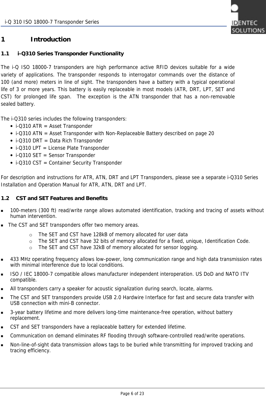   Page 6 of 23  i-Q 310 ISO 18000-7 Transponder Series 1 Introduction 1.1  i-Q310 Series Transponder Functionality The i-Q ISO 18000-7 transponders are high performance active RFID devices suitable for a wide variety of applications. The transponder responds to interrogator commands over the distance of 100 (and more) meters in line of sight. The transponders have a battery with a typical operational life of 3 or more years. This battery is easily replaceable in most models (ATR, DRT, LPT, SET and CST) for prolonged life span.  The exception is the ATN transponder that has a non-removable sealed battery.    The i-Q310 series includes the following transponders: • i-Q310 ATR = Asset Transponder  • i-Q310 ATN = Asset Transponder with Non-Replaceable Battery described on page 20 • i-Q310 DRT = Data Rich Transponder • i-Q310 LPT = License Plate Transponder • i-Q310 SET = Sensor Transponder  • i-Q310 CST = Container Security Transponder  For description and instructions for ATR, ATN, DRT and LPT Transponders, please see a separate i-Q310 Series Installation and Operation Manual for ATR, ATN, DRT and LPT. 1.2 CST and SET Features and Benefits  100-meters (300 ft) read/write range allows automated identification, tracking and tracing of assets without human intervention.  The CST and SET transponders offer two memory areas.   o The SET and CST have 128kB of memory allocated for user data o The SET and CST have 32 bits of memory allocated for a fixed, unique, Identification Code.  o The SET and CST have 32kB of memory allocated for sensor logging.   433 MHz operating frequency allows low-power, long communication range and high data transmission rates with minimal interference due to local conditions.  ISO / IEC 18000-7 compatible allows manufacturer independent interoperation. US DoD and NATO ITV compatible.    All transponders carry a speaker for acoustic signalization during search, locate, alarms.  The CST and SET transponders provide USB 2.0 Hardwire Interface for fast and secure data transfer with USB connection with mini-B connector.  3-year battery lifetime and more delivers long-time maintenance-free operation, without battery replacement.  CST and SET transponders have a replaceable battery for extended lifetime.  Communication on demand eliminates RF flooding through software-controlled read/write operations.  Non-line-of-sight data transmission allows tags to be buried while transmitting for improved tracking and tracing efficiency.   