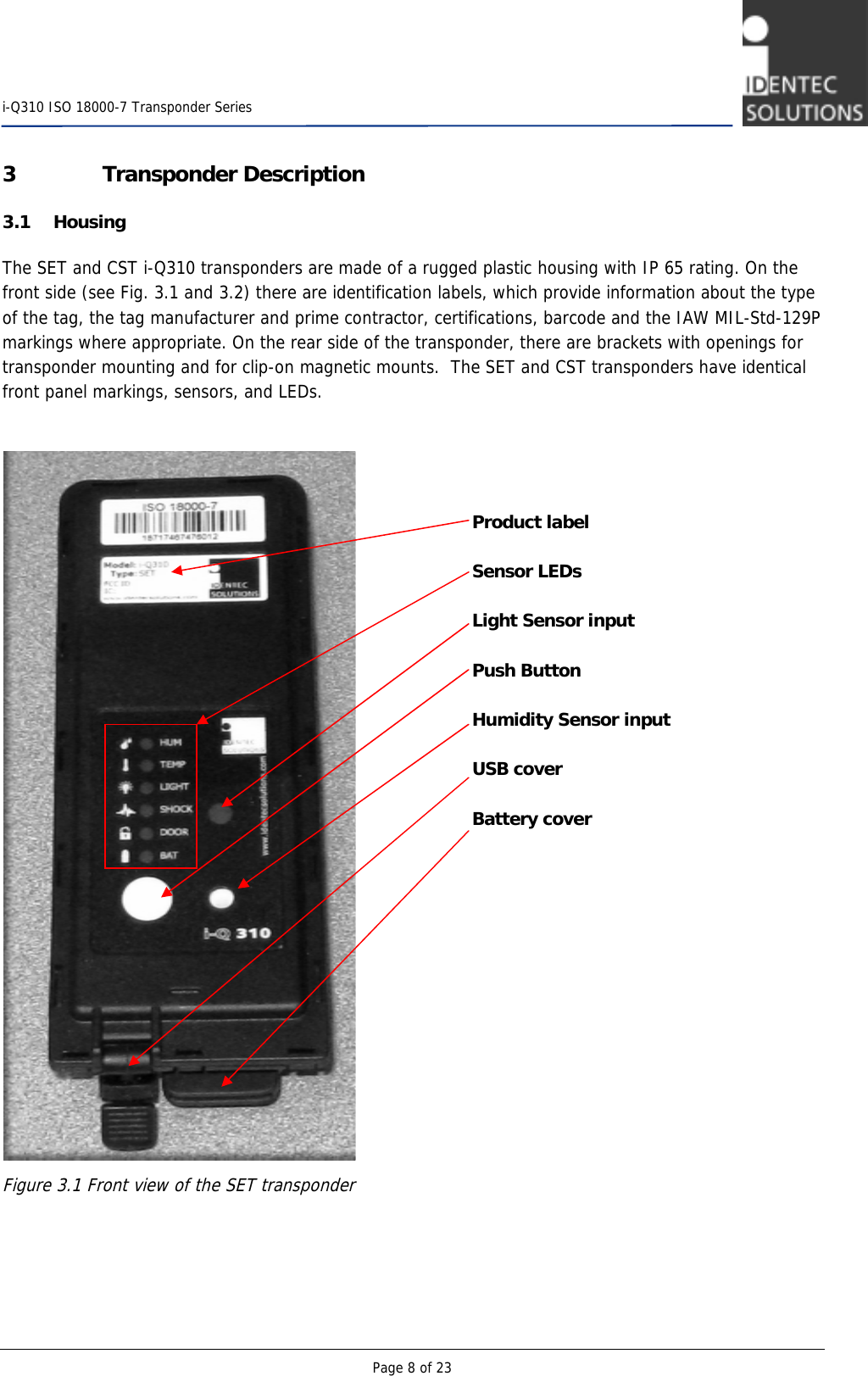    i-Q310 ISO 18000-7 Transponder Series  Page 8 of 23 3 Transponder Description 3.1 Housing The SET and CST i-Q310 transponders are made of a rugged plastic housing with IP 65 rating. On the front side (see Fig. 3.1 and 3.2) there are identification labels, which provide information about the type of the tag, the tag manufacturer and prime contractor, certifications, barcode and the IAW MIL-Std-129P markings where appropriate. On the rear side of the transponder, there are brackets with openings for transponder mounting and for clip-on magnetic mounts.  The SET and CST transponders have identical front panel markings, sensors, and LEDs.     Figure 3.1 Front view of the SET transponder   Product label  Sensor LEDs  Light Sensor input  Push Button  Humidity Sensor input  USB cover  Battery cover 