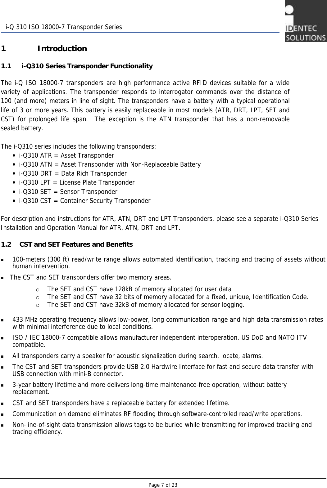   Page 7 of 23  i-Q 310 ISO 18000-7 Transponder Series 1 Introduction 1.1  i-Q310 Series Transponder Functionality The i-Q ISO 18000-7 transponders are high performance active RFID devices suitable for a wide variety of applications. The transponder responds to interrogator commands over the distance of 100 (and more) meters in line of sight. The transponders have a battery with a typical operational life of 3 or more years. This battery is easily replaceable in most models (ATR, DRT, LPT, SET and CST) for prolonged life span.  The exception is the ATN transponder that has a non-removable sealed battery.    The i-Q310 series includes the following transponders: • i-Q310 ATR = Asset Transponder  • i-Q310 ATN = Asset Transponder with Non-Replaceable Battery • i-Q310 DRT = Data Rich Transponder • i-Q310 LPT = License Plate Transponder • i-Q310 SET = Sensor Transponder  • i-Q310 CST = Container Security Transponder  For description and instructions for ATR, ATN, DRT and LPT Transponders, please see a separate i-Q310 Series Installation and Operation Manual for ATR, ATN, DRT and LPT. 1.2 CST and SET Features and Benefits  100-meters (300 ft) read/write range allows automated identification, tracking and tracing of assets without human intervention.  The CST and SET transponders offer two memory areas.   o The SET and CST have 128kB of memory allocated for user data o The SET and CST have 32 bits of memory allocated for a fixed, unique, Identification Code.  o The SET and CST have 32kB of memory allocated for sensor logging.   433 MHz operating frequency allows low-power, long communication range and high data transmission rates with minimal interference due to local conditions.  ISO / IEC 18000-7 compatible allows manufacturer independent interoperation. US DoD and NATO ITV compatible.    All transponders carry a speaker for acoustic signalization during search, locate, alarms.  The CST and SET transponders provide USB 2.0 Hardwire Interface for fast and secure data transfer with USB connection with mini-B connector.  3-year battery lifetime and more delivers long-time maintenance-free operation, without battery replacement.  CST and SET transponders have a replaceable battery for extended lifetime.  Communication on demand eliminates RF flooding through software-controlled read/write operations.  Non-line-of-sight data transmission allows tags to be buried while transmitting for improved tracking and tracing efficiency.   