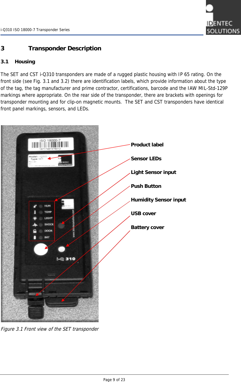    i-Q310 ISO 18000-7 Transponder Series  Page 9 of 23 3 Transponder Description 3.1 Housing The SET and CST i-Q310 transponders are made of a rugged plastic housing with IP 65 rating. On the front side (see Fig. 3.1 and 3.2) there are identification labels, which provide information about the type of the tag, the tag manufacturer and prime contractor, certifications, barcode and the IAW MIL-Std-129P markings where appropriate. On the rear side of the transponder, there are brackets with openings for transponder mounting and for clip-on magnetic mounts.  The SET and CST transponders have identical front panel markings, sensors, and LEDs.     Figure 3.1 Front view of the SET transponder   Product label  Sensor LEDs  Light Sensor input  Push Button  Humidity Sensor input  USB cover  Battery cover 