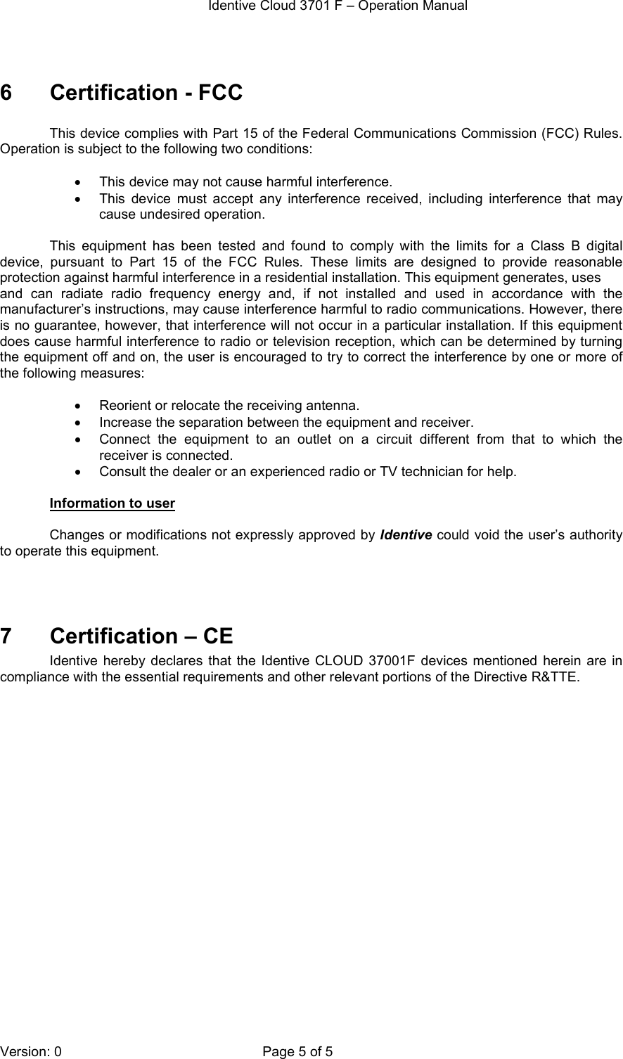  Identive Cloud 3701 F – Operation Manual  Version: 0  Page 5 of 5  6  Certification - FCC  This device complies with Part 15 of the Federal Communications Commission (FCC) Rules. Operation is subject to the following two conditions:  •  This device may not cause harmful interference. •  This  device  must  accept  any  interference  received,  including  interference  that  may cause undesired operation.  This  equipment  has  been  tested  and  found  to  comply  with  the  limits  for  a  Class  B  digital device,  pursuant  to  Part  15  of  the  FCC  Rules.  These  limits  are  designed  to  provide  reasonable protection against harmful interference in a residential installation. This equipment generates, uses and  can  radiate  radio  frequency  energy  and,  if  not  installed  and  used  in  accordance  with  the manufacturer’s instructions, may cause interference harmful to radio communications. However, there is no guarantee, however, that interference will not occur in a particular installation. If this equipment does cause harmful interference to radio or television reception, which can be determined by turning the equipment off and on, the user is encouraged to try to correct the interference by one or more of the following measures:  •  Reorient or relocate the receiving antenna. •  Increase the separation between the equipment and receiver. •  Connect  the  equipment  to  an  outlet  on  a  circuit  different  from  that  to  which  the receiver is connected. •  Consult the dealer or an experienced radio or TV technician for help.  Information to user  Changes or modifications not expressly approved by Identive could void the user’s authority to operate this equipment.    7  Certification – CE Identive  hereby  declares  that  the  Identive CLOUD 37001F  devices  mentioned  herein  are  in compliance with the essential requirements and other relevant portions of the Directive R&amp;TTE.    