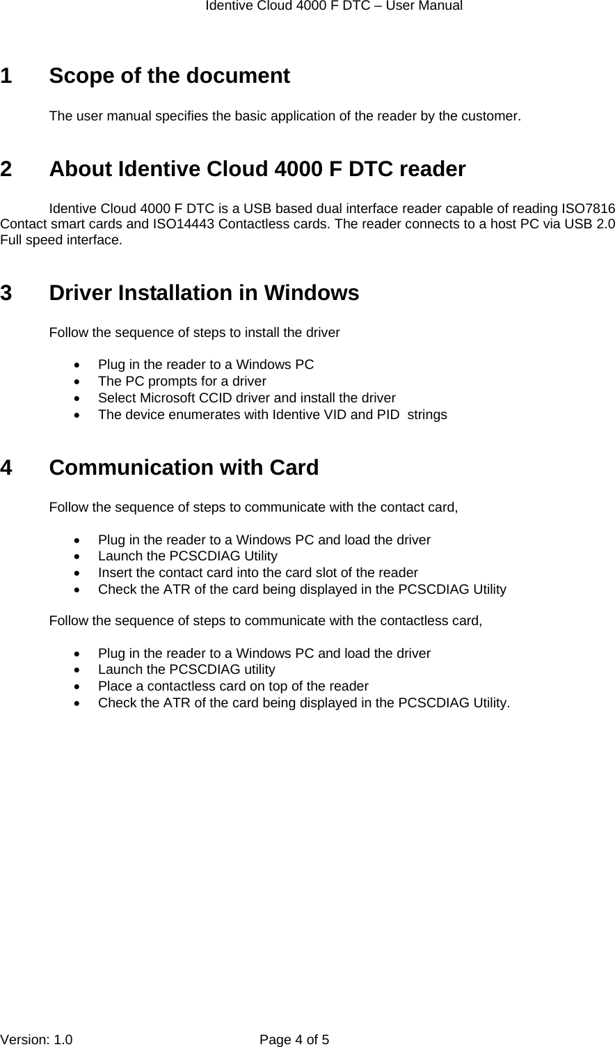  Identive Cloud 4000 F DTC – User Manual  Version: 1.0  Page 4 of 5 1  Scope of the document  The user manual specifies the basic application of the reader by the customer.   2  About Identive Cloud 4000 F DTC reader  Identive Cloud 4000 F DTC is a USB based dual interface reader capable of reading ISO7816 Contact smart cards and ISO14443 Contactless cards. The reader connects to a host PC via USB 2.0 Full speed interface.   3  Driver Installation in Windows   Follow the sequence of steps to install the driver    Plug in the reader to a Windows PC   The PC prompts for a driver   Select Microsoft CCID driver and install the driver   The device enumerates with Identive VID and PID  strings  4  Communication with Card  Follow the sequence of steps to communicate with the contact card,    Plug in the reader to a Windows PC and load the driver   Launch the PCSCDIAG Utility    Insert the contact card into the card slot of the reader   Check the ATR of the card being displayed in the PCSCDIAG Utility  Follow the sequence of steps to communicate with the contactless card,    Plug in the reader to a Windows PC and load the driver   Launch the PCSCDIAG utility   Place a contactless card on top of the reader   Check the ATR of the card being displayed in the PCSCDIAG Utility.   