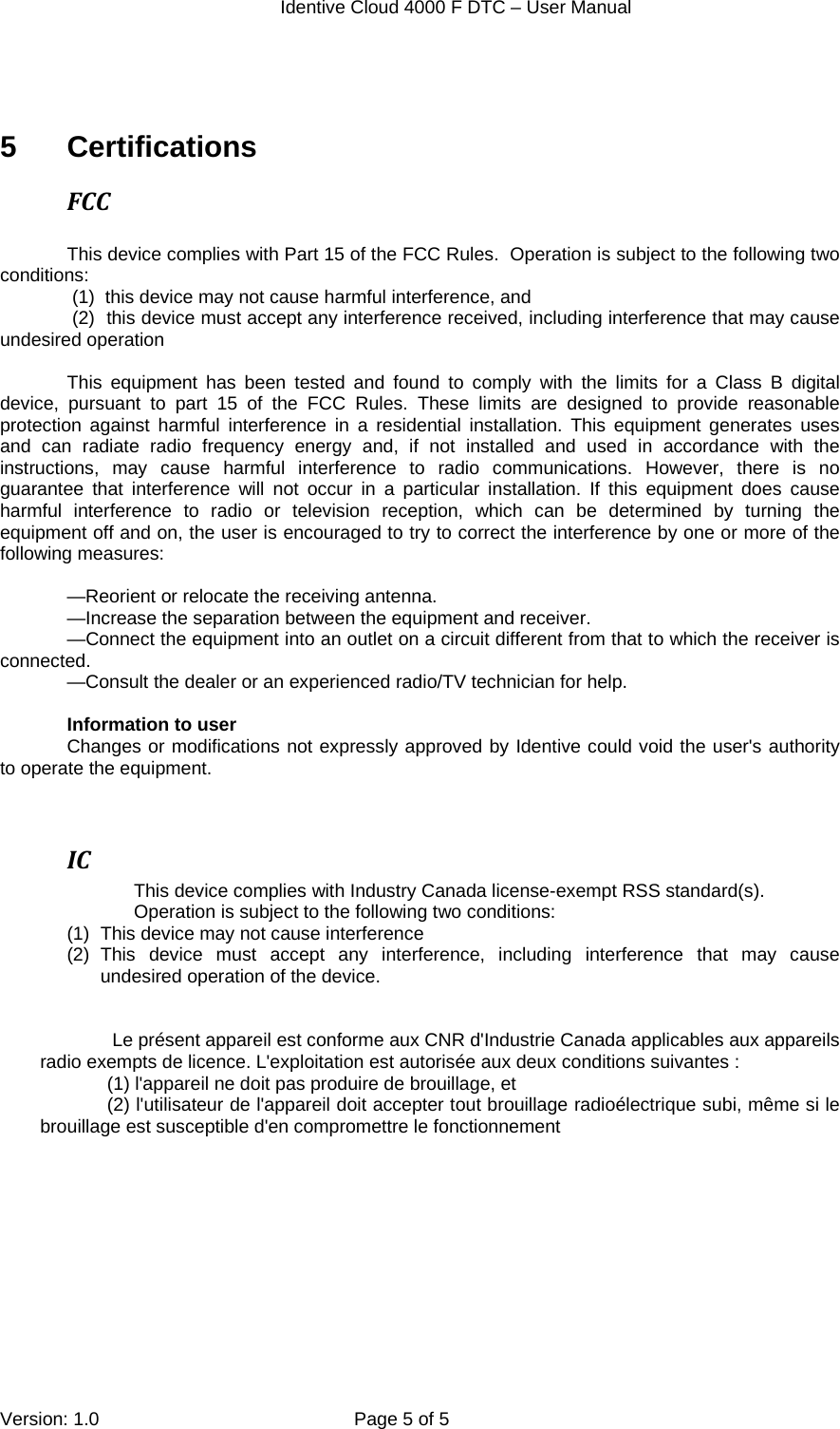  Identive Cloud 4000 F DTC – User Manual  Version: 1.0  Page 5 of 5   5 Certifications FCC This device complies with Part 15 of the FCC Rules.  Operation is subject to the following two conditions:   (1)  this device may not cause harmful interference, and  (2)  this device must accept any interference received, including interference that may cause        undesired operation  This equipment has been tested and found to comply with the limits for a Class B digital device, pursuant to part 15 of the FCC Rules. These limits are designed to provide reasonable protection against harmful interference in a residential installation. This equipment generates uses and can radiate radio frequency energy and, if not installed and used in accordance with the instructions, may cause harmful interference to radio communications. However, there is no guarantee that interference will not occur in a particular installation. If this equipment does cause harmful interference to radio or television reception, which can be determined by turning the equipment off and on, the user is encouraged to try to correct the interference by one or more of the following measures:  —Reorient or relocate the receiving antenna. —Increase the separation between the equipment and receiver. —Connect the equipment into an outlet on a circuit different from that to which the receiver is connected. —Consult the dealer or an experienced radio/TV technician for help.  Information to user Changes or modifications not expressly approved by Identive could void the user&apos;s authority to operate the equipment.   ICThis device complies with Industry Canada license-exempt RSS standard(s). Operation is subject to the following two conditions:  (1)  This device may not cause interference (2) This device must accept any interference, including interference that may cause undesired operation of the device.              Le présent appareil est conforme aux CNR d&apos;Industrie Canada applicables aux appareils  radio exempts de licence. L&apos;exploitation est autorisée aux deux conditions suivantes :  (1) l&apos;appareil ne doit pas produire de brouillage, et  (2) l&apos;utilisateur de l&apos;appareil doit accepter tout brouillage radioélectrique subi, même si le brouillage est susceptible d&apos;en compromettre le fonctionnement  