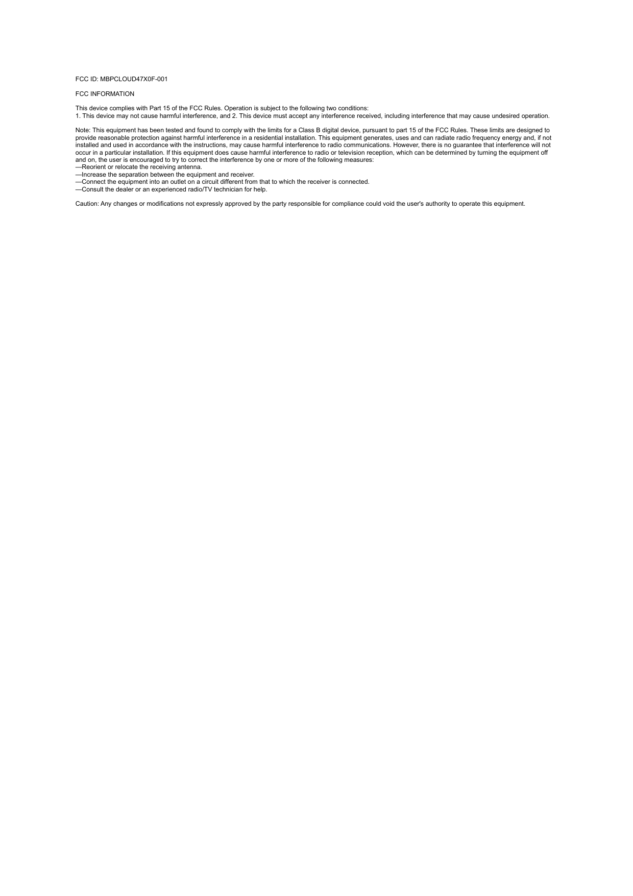 FCC ID: MBPCLOUD47X0F-001FCC INFORMATION This device complies with Part 15 of the FCC Rules. Operation is subject to the following two conditions:1. This device may not cause harmful interference, and 2. This device must accept any interference received, including interference that may cause undesired operation. Note: This equipment has been tested and found to comply with the limits for a Class B digital device, pursuant to part 15 of the FCC Rules. These limits are designed to provide reasonable protection against harmful interference in a residential installation. This equipment generates, uses and can radiate radio frequency energy and, if not installed and used in accordance with the instructions, may cause harmful interference to radio communications. However, there is no guarantee that interference will not occur in a particular installation. If this equipment does cause harmful interference to radio or television reception, which can be determined by turning the equipment off and on, the user is encouraged to try to correct the interference by one or more of the following measures:—Reorient or relocate the receiving antenna.—Increase the separation between the equipment and receiver.—Connect the equipment into an outlet on a circuit different from that to which the receiver is connected.—Consult the dealer or an experienced radio/TV technician for help. Caution: Any changes or modifications not expressly approved by the party responsible for compliance could void the user&apos;s authority to operate this equipment. 