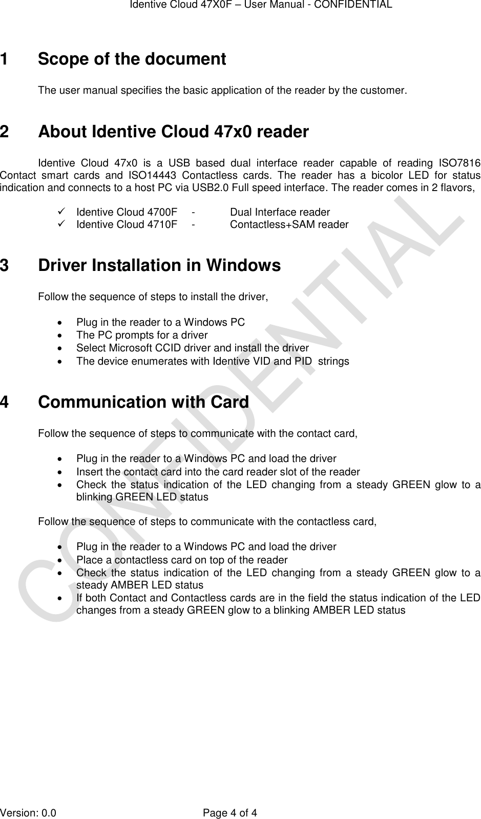  Identive Cloud 47X0F – User Manual - CONFIDENTIAL  Version: 0.0  Page 4 of 4 1  Scope of the document  The user manual specifies the basic application of the reader by the customer.   2  About Identive Cloud 47x0 reader  Identive  Cloud  47x0  is  a  USB  based  dual  interface  reader  capable  of  reading  ISO7816 Contact  smart  cards  and  ISO14443  Contactless  cards.  The  reader  has  a  bicolor  LED  for  status indication and connects to a host PC via USB2.0 Full speed interface. The reader comes in 2 flavors,    Identive Cloud 4700F  -  Dual Interface reader   Identive Cloud 4710F  -  Contactless+SAM reader  3  Driver Installation in Windows   Follow the sequence of steps to install the driver,    Plug in the reader to a Windows PC   The PC prompts for a driver   Select Microsoft CCID driver and install the driver   The device enumerates with Identive VID and PID  strings  4  Communication with Card  Follow the sequence of steps to communicate with the contact card,    Plug in the reader to a Windows PC and load the driver   Insert the contact card into the card reader slot of the reader   Check  the status indication  of  the  LED  changing from  a  steady GREEN  glow  to  a blinking GREEN LED status  Follow the sequence of steps to communicate with the contactless card,    Plug in the reader to a Windows PC and load the driver   Place a contactless card on top of the reader   Check  the status  indication of  the  LED  changing  from  a  steady  GREEN  glow  to  a steady AMBER LED status   If both Contact and Contactless cards are in the field the status indication of the LED changes from a steady GREEN glow to a blinking AMBER LED status  