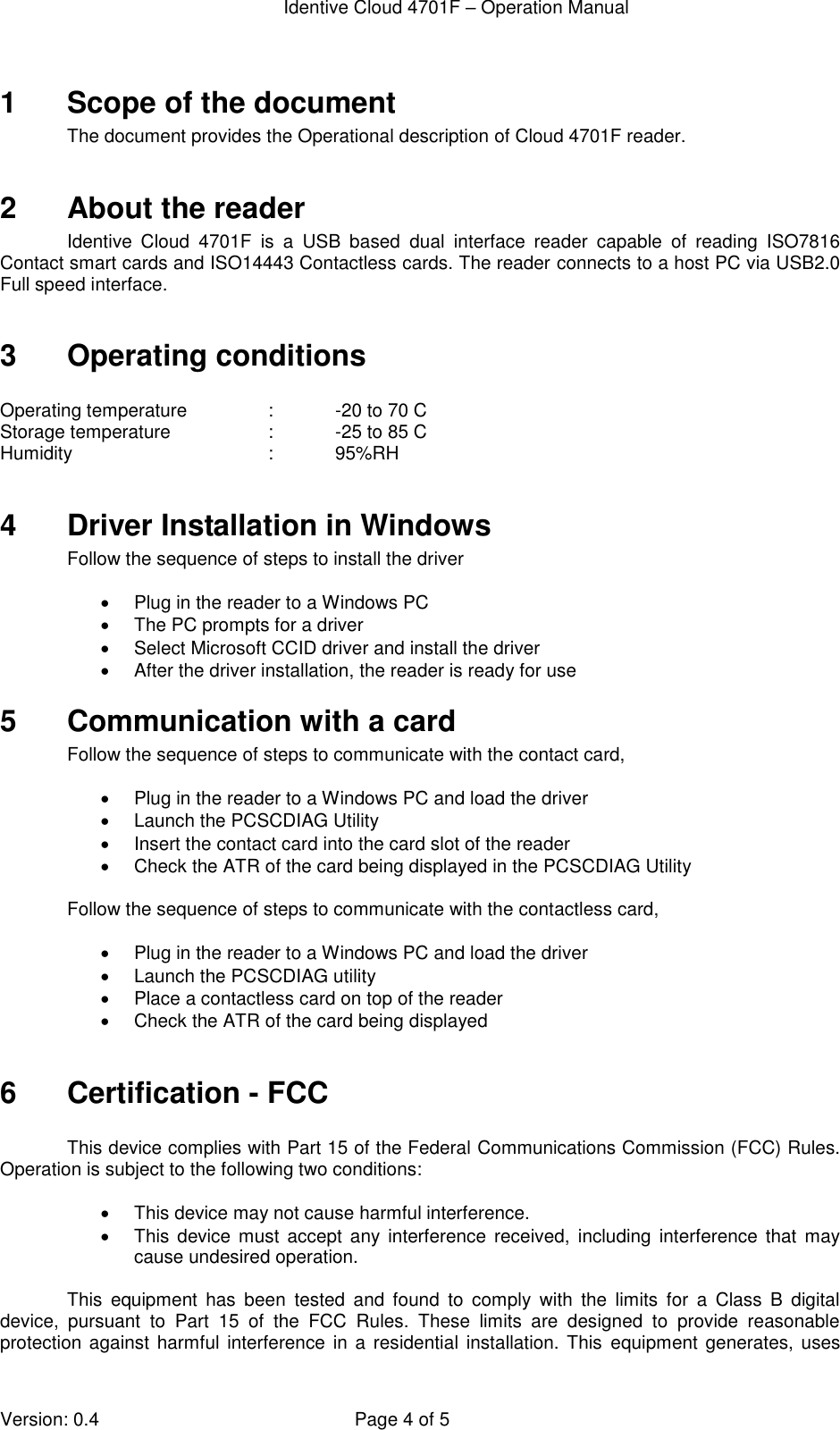  Identive Cloud 4701F – Operation Manual  Version: 0.4  Page 4 of 5 1  Scope of the document The document provides the Operational description of Cloud 4701F reader.   2  About the reader Identive  Cloud  4701F  is  a  USB  based  dual  interface  reader  capable  of  reading  ISO7816 Contact smart cards and ISO14443 Contactless cards. The reader connects to a host PC via USB2.0 Full speed interface.   3  Operating conditions  Operating temperature    :    -20 to 70 C Storage temperature    :   -25 to 85 C Humidity                           :   95%RH  4  Driver Installation in Windows Follow the sequence of steps to install the driver    Plug in the reader to a Windows PC   The PC prompts for a driver   Select Microsoft CCID driver and install the driver   After the driver installation, the reader is ready for use 5  Communication with a card Follow the sequence of steps to communicate with the contact card,    Plug in the reader to a Windows PC and load the driver   Launch the PCSCDIAG Utility    Insert the contact card into the card slot of the reader   Check the ATR of the card being displayed in the PCSCDIAG Utility  Follow the sequence of steps to communicate with the contactless card,    Plug in the reader to a Windows PC and load the driver   Launch the PCSCDIAG utility   Place a contactless card on top of the reader   Check the ATR of the card being displayed  6  Certification - FCC  This device complies with Part 15 of the Federal Communications Commission (FCC) Rules. Operation is subject to the following two conditions:    This device may not cause harmful interference.   This  device must accept any interference  received,  including  interference  that  may cause undesired operation.  This  equipment  has  been  tested  and  found  to  comply  with  the  limits  for  a  Class  B  digital device,  pursuant  to  Part  15  of  the  FCC  Rules.  These  limits  are  designed  to  provide  reasonable protection against  harmful  interference  in a residential installation. This equipment generates,  uses 