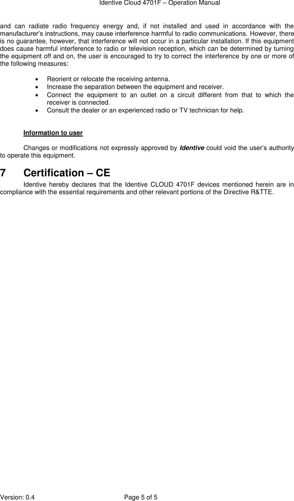  Identive Cloud 4701F – Operation Manual  Version: 0.4  Page 5 of 5 and  can  radiate  radio  frequency  energy  and,  if  not  installed  and  used  in  accordance  with  the manufacturer’s instructions, may cause interference harmful to radio communications. However, there is no guarantee, however, that interference will not occur in a particular installation. If this equipment does cause harmful interference to radio or television reception, which can be determined by turning the equipment off and on, the user is encouraged to try to correct the interference by one or more of the following measures:    Reorient or relocate the receiving antenna.   Increase the separation between the equipment and receiver.   Connect  the  equipment  to  an  outlet  on  a  circuit  different  from  that  to  which  the receiver is connected.   Consult the dealer or an experienced radio or TV technician for help.   Information to user  Changes or modifications not expressly approved by Identive could void the user’s authority to operate this equipment. 7  Certification – CE Identive  hereby  declares  that  the Identive  CLOUD  4701F  devices  mentioned  herein  are  in compliance with the essential requirements and other relevant portions of the Directive R&amp;TTE.  