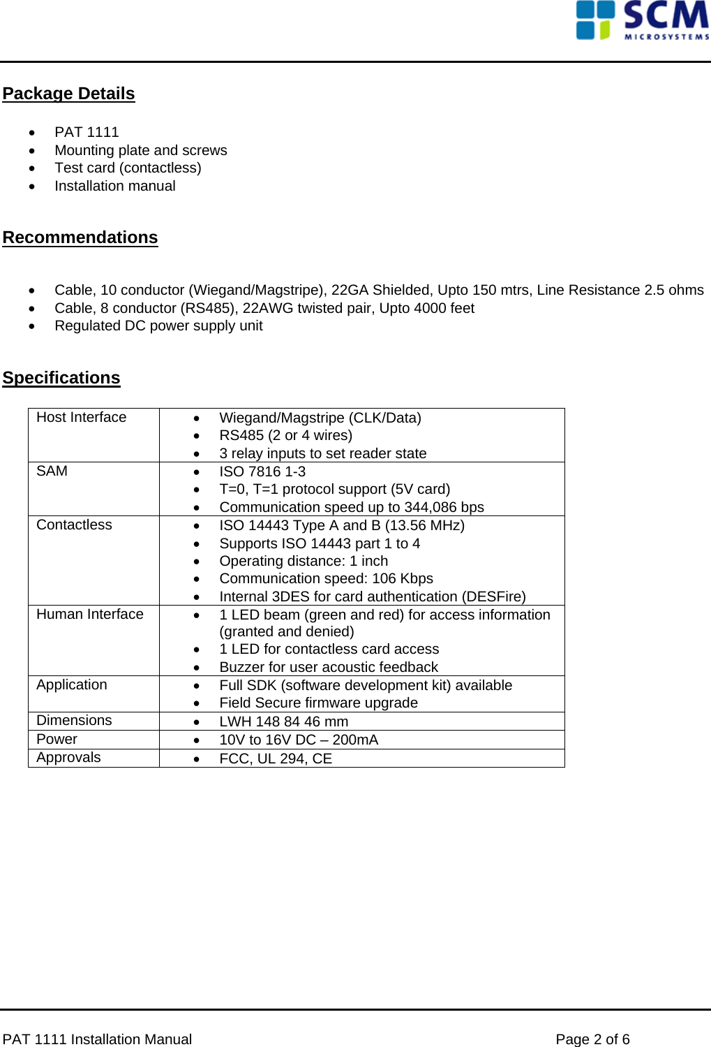      PAT 1111 Installation Manual    Page 2 of 6 Package Details  •  PAT 1111  •  Mounting plate and screws • Test card (contactless) • Installation manual   Recommendations   •  Cable, 10 conductor (Wiegand/Magstripe), 22GA Shielded, Upto 150 mtrs, Line Resistance 2.5 ohms •  Cable, 8 conductor (RS485), 22AWG twisted pair, Upto 4000 feet •  Regulated DC power supply unit   Specifications  Host Interface  • Wiegand/Magstripe (CLK/Data) •  RS485 (2 or 4 wires)  •  3 relay inputs to set reader state SAM  •  ISO 7816 1-3 •  T=0, T=1 protocol support (5V card) •  Communication speed up to 344,086 bps Contactless  •  ISO 14443 Type A and B (13.56 MHz) •  Supports ISO 14443 part 1 to 4 •  Operating distance: 1 inch •  Communication speed: 106 Kbps •  Internal 3DES for card authentication (DESFire) Human Interface  •  1 LED beam (green and red) for access information (granted and denied) •  1 LED for contactless card access •  Buzzer for user acoustic feedback Application  •  Full SDK (software development kit) available •  Field Secure firmware upgrade Dimensions  •  LWH 148 84 46 mm Power  •  10V to 16V DC – 200mA Approvals  •  FCC, UL 294, CE             