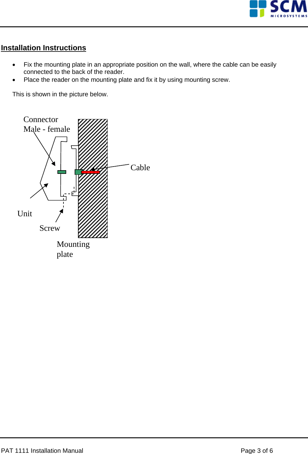      Installation Instructions  •  Fix the mounting plate in an appropriate position on the wall, where the cable can be easily connected to the back of the reader. •  Place the reader on the mounting plate and fix it by using mounting screw.  This is shown in the picture below.    Unit Mounting plate Connector Male - female Screw Cable                    PAT 1111 Installation Manual    Page 3 of 6 