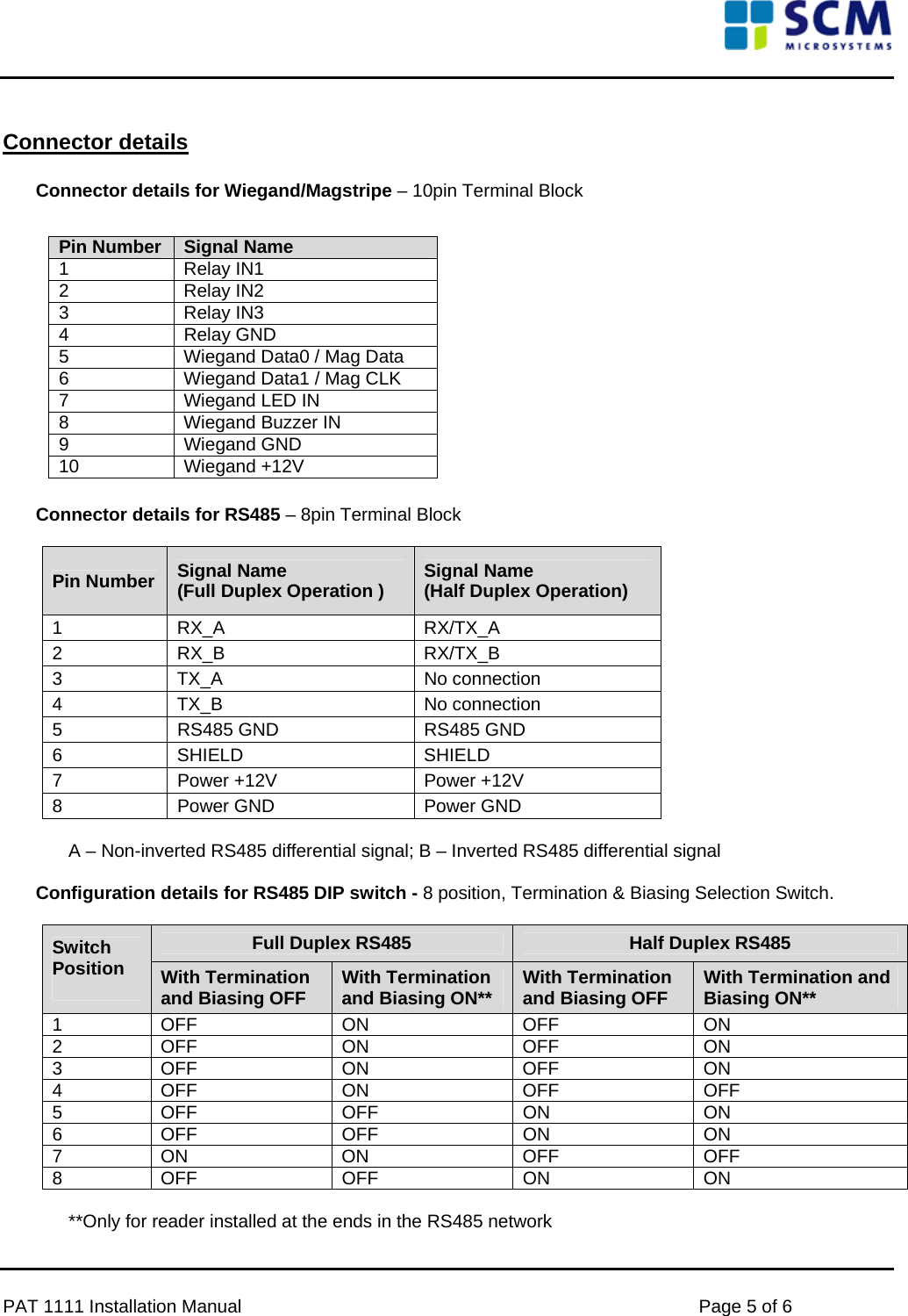      Connector details  Connector details for Wiegand/Magstripe – 10pin Terminal Block    Pin Number  Signal Name  1   Relay IN1  2   Relay IN2  3   Relay IN3  4   Relay GND  5   Wiegand Data0 / Mag Data  6   Wiegand Data1 / Mag CLK  7   Wiegand LED IN  8   Wiegand Buzzer IN  9   Wiegand GND  10   Wiegand +12V           Connector details for RS485 – 8pin Terminal Block   Pin Number  Signal Name  (Full Duplex Operation ) Signal Name  (Half Duplex Operation)  1   RX_A   RX/TX_A  2   RX_B   RX/TX_B  3   TX_A   No connection  4   TX_B   No connection  5   RS485 GND   RS485 GND  6   SHIELD   SHIELD  7  Power +12V   Power +12V  8   Power GND   Power GND   A – Non-inverted RS485 differential signal; B – Inverted RS485 differential signal   Configuration details for RS485 DIP switch - 8 position, Termination &amp; Biasing Selection Switch.  Full Duplex RS485 Half Duplex RS485 Switch Position                       With Termination     and Biasing OFF  With Termination and Biasing ON**  With Termination and Biasing OFF  With Termination and Biasing ON**  1   OFF   ON   OFF   ON  2   OFF   ON   OFF   ON  3   OFF   ON   OFF   ON  4   OFF   ON   OFF   OFF  5   OFF   OFF   ON   ON  6   OFF   OFF   ON   ON  7   ON   ON   OFF   OFF  8   OFF   OFF   ON   ON   **Only for reader installed at the ends in the RS485 network   PAT 1111 Installation Manual    Page 5 of 6 