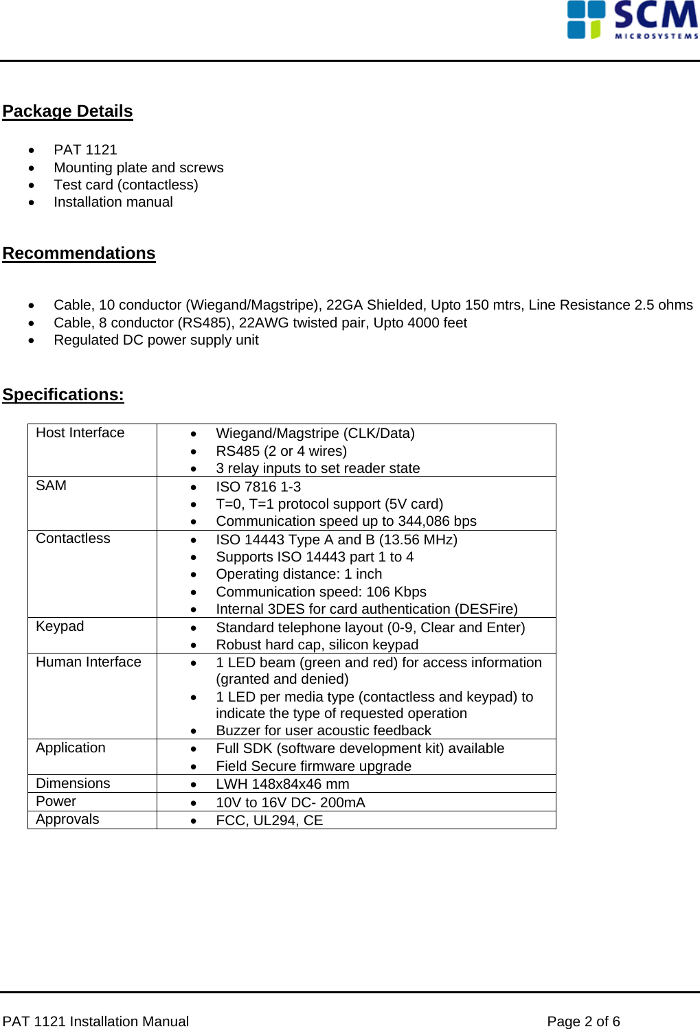      PAT 1121 Installation Manual    Page 2 of 6  Package Details  •  PAT 1121   •  Mounting plate and screws • Test card (contactless) • Installation manual   Recommendations   •  Cable, 10 conductor (Wiegand/Magstripe), 22GA Shielded, Upto 150 mtrs, Line Resistance 2.5 ohms  •  Cable, 8 conductor (RS485), 22AWG twisted pair, Upto 4000 feet •  Regulated DC power supply unit   Specifications:  Host Interface  • Wiegand/Magstripe (CLK/Data) •  RS485 (2 or 4 wires)  •  3 relay inputs to set reader state SAM  •  ISO 7816 1-3 •  T=0, T=1 protocol support (5V card) •  Communication speed up to 344,086 bps  Contactless  •  ISO 14443 Type A and B (13.56 MHz) •  Supports ISO 14443 part 1 to 4 •  Operating distance: 1 inch •  Communication speed: 106 Kbps •  Internal 3DES for card authentication (DESFire) Keypad  •  Standard telephone layout (0-9, Clear and Enter) •  Robust hard cap, silicon keypad Human Interface  •  1 LED beam (green and red) for access information (granted and denied) •  1 LED per media type (contactless and keypad) to indicate the type of requested operation •  Buzzer for user acoustic feedback Application  •  Full SDK (software development kit) available •  Field Secure firmware upgrade Dimensions  •  LWH 148x84x46 mm Power  •  10V to 16V DC- 200mA Approvals  • FCC, UL294, CE         