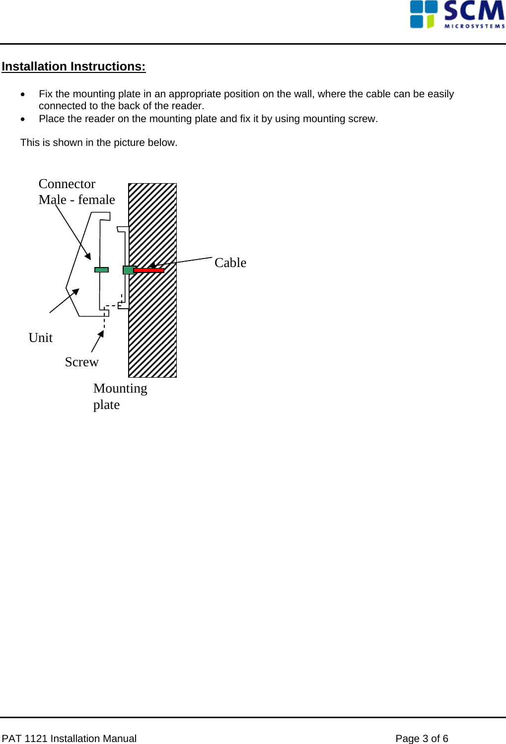     Installation Instructions:  •  Fix the mounting plate in an appropriate position on the wall, where the cable can be easily connected to the back of the reader. •  Place the reader on the mounting plate and fix it by using mounting screw.  This is shown in the picture below.    Unit Mounting plate Connector Male - female Screw Cable                        PAT 1121 Installation Manual    Page 3 of 6 