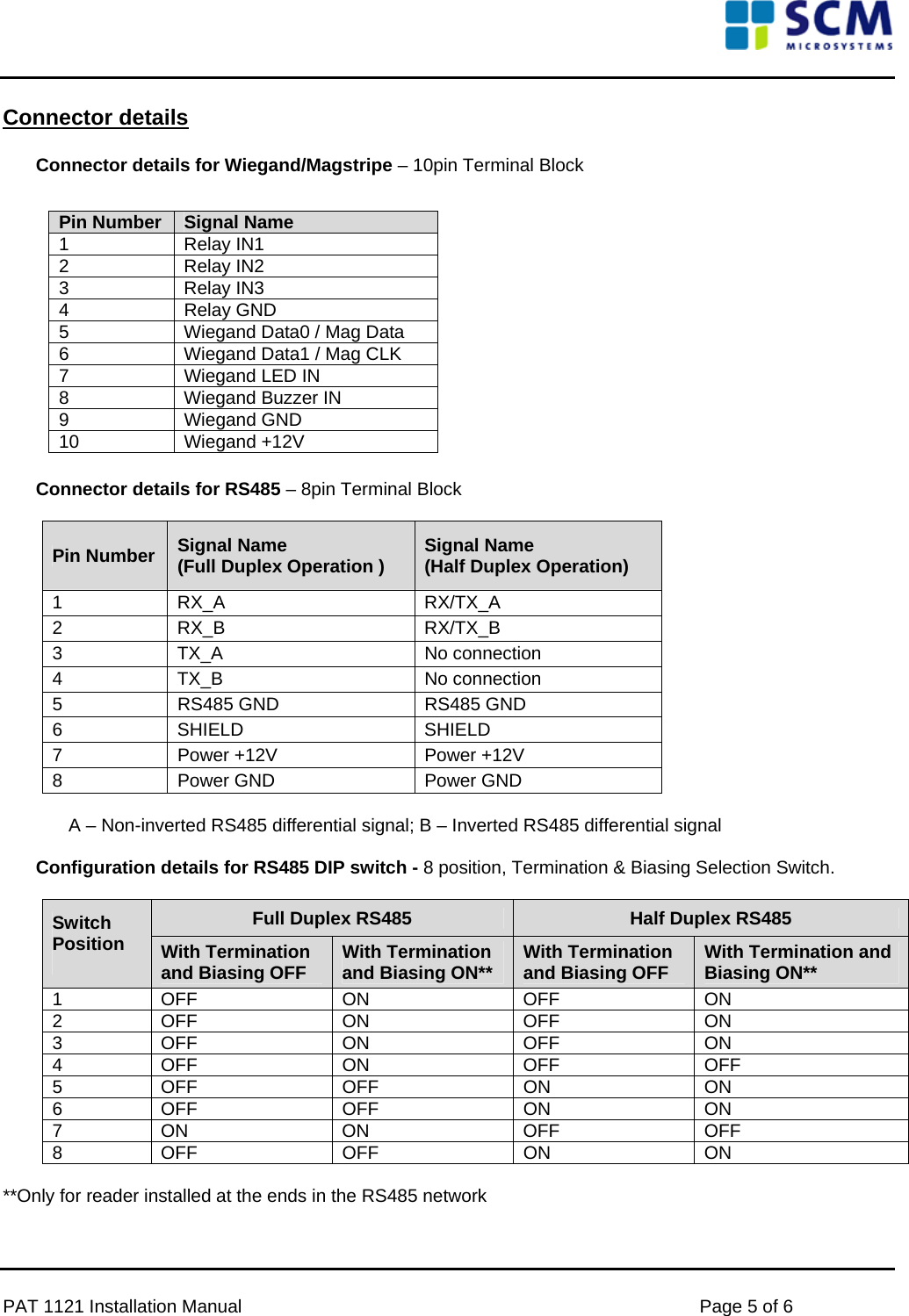     Connector details  Connector details for Wiegand/Magstripe – 10pin Terminal Block    Pin Number  Signal Name  1   Relay IN1  2   Relay IN2  3   Relay IN3  4   Relay GND  5   Wiegand Data0 / Mag Data  6   Wiegand Data1 / Mag CLK  7   Wiegand LED IN  8   Wiegand Buzzer IN  9   Wiegand GND  10   Wiegand +12V           Connector details for RS485 – 8pin Terminal Block   Pin Number  Signal Name  (Full Duplex Operation ) Signal Name  (Half Duplex Operation)  1   RX_A   RX/TX_A  2   RX_B   RX/TX_B  3   TX_A   No connection  4   TX_B   No connection  5   RS485 GND   RS485 GND  6   SHIELD   SHIELD  7  Power +12V   Power +12V  8   Power GND   Power GND   A – Non-inverted RS485 differential signal; B – Inverted RS485 differential signal   Configuration details for RS485 DIP switch - 8 position, Termination &amp; Biasing Selection Switch.  Full Duplex RS485 Half Duplex RS485 Switch Position                       With Termination     and Biasing OFF  With Termination and Biasing ON**  With Termination and Biasing OFF  With Termination and Biasing ON**  1   OFF   ON   OFF   ON  2   OFF   ON   OFF   ON  3   OFF   ON   OFF   ON  4   OFF   ON   OFF   OFF  5   OFF   OFF   ON   ON  6   OFF   OFF   ON   ON  7   ON   ON   OFF   OFF  8   OFF   OFF   ON   ON   **Only for reader installed at the ends in the RS485 network   PAT 1121 Installation Manual    Page 5 of 6 