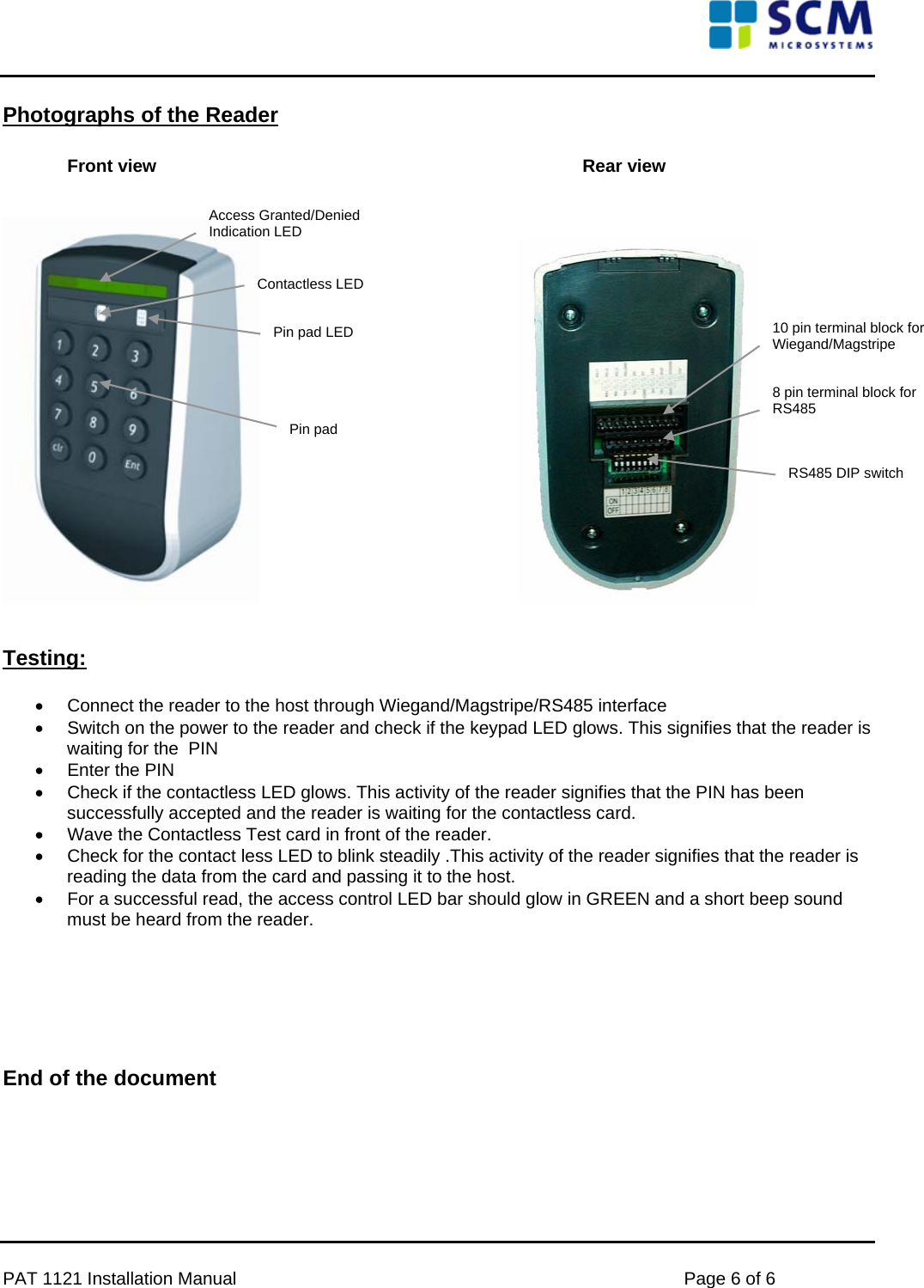     Photographs of the Reader  Front view        Rear view           Access Granted/Denied Indication LED Contactless LED 10 pin terminal block for Wiegand/Magstripe Pin pad LED 8 pin terminal block for RS485 Pin pad RS485 DIP switch       Testing:  •  Connect the reader to the host through Wiegand/Magstripe/RS485 interface •  Switch on the power to the reader and check if the keypad LED glows. This signifies that the reader is waiting for the  PIN •  Enter the PIN  •  Check if the contactless LED glows. This activity of the reader signifies that the PIN has been successfully accepted and the reader is waiting for the contactless card. •  Wave the Contactless Test card in front of the reader. •  Check for the contact less LED to blink steadily .This activity of the reader signifies that the reader is reading the data from the card and passing it to the host.  •  For a successful read, the access control LED bar should glow in GREEN and a short beep sound must be heard from the reader.      End of the document  PAT 1121 Installation Manual    Page 6 of 6 