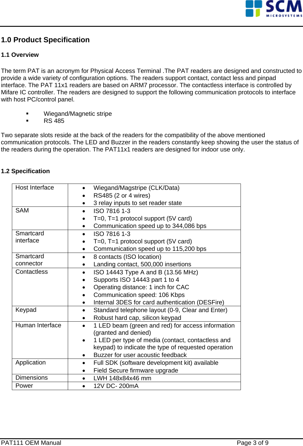    1.0 Product Specification 1.1 Overview                    The term PAT is an acronym for Physical Access Terminal .The PAT readers are designed and constructed to provide a wide variety of configuration options. The readers support contact, contact less and pinpad interface. The PAT 11x1 readers are based on ARM7 processor. The contactless interface is controlled by Mifare IC controller. The readers are designed to support the following communication protocols to interface with host PC/control panel.    Wiegand/Magnetic stripe   RS 485           Two separate slots reside at the back of the readers for the compatibility of the above mentioned communication protocols. The LED and Buzzer in the readers constantly keep showing the user the status of the readers during the operation. The PAT11x1 readers are designed for indoor use only.  1.2 Specification  Host Interface  • Wiegand/Magstripe (CLK/Data) •  RS485 (2 or 4 wires) •  3 relay inputs to set reader state SAM  •  ISO 7816 1-3 •  T=0, T=1 protocol support (5V card) •  Communication speed up to 344,086 bps Smartcard interface •  ISO 7816 1-3 •  T=0, T=1 protocol support (5V card) •  Communication speed up to 115,200 bps Smartcard connector •  8 contacts (ISO location) •  Landing contact, 500,000 insertions Contactless  •  ISO 14443 Type A and B (13.56 MHz) •  Supports ISO 14443 part 1 to 4 •  Operating distance: 1 inch for CAC •  Communication speed: 106 Kbps •  Internal 3DES for card authentication (DESFire) Keypad  •  Standard telephone layout (0-9, Clear and Enter) •  Robust hard cap, silicon keypad Human Interface  •  1 LED beam (green and red) for access information (granted and denied) •  1 LED per type of media (contact, contactless and keypad) to indicate the type of requested operation •  Buzzer for user acoustic feedback Application  •  Full SDK (software development kit) available •  Field Secure firmware upgrade Dimensions  •  LWH 148x84x46 mm Power  •  12V DC- 200mA   PAT111 OEM Manual    Page 3 of 9 