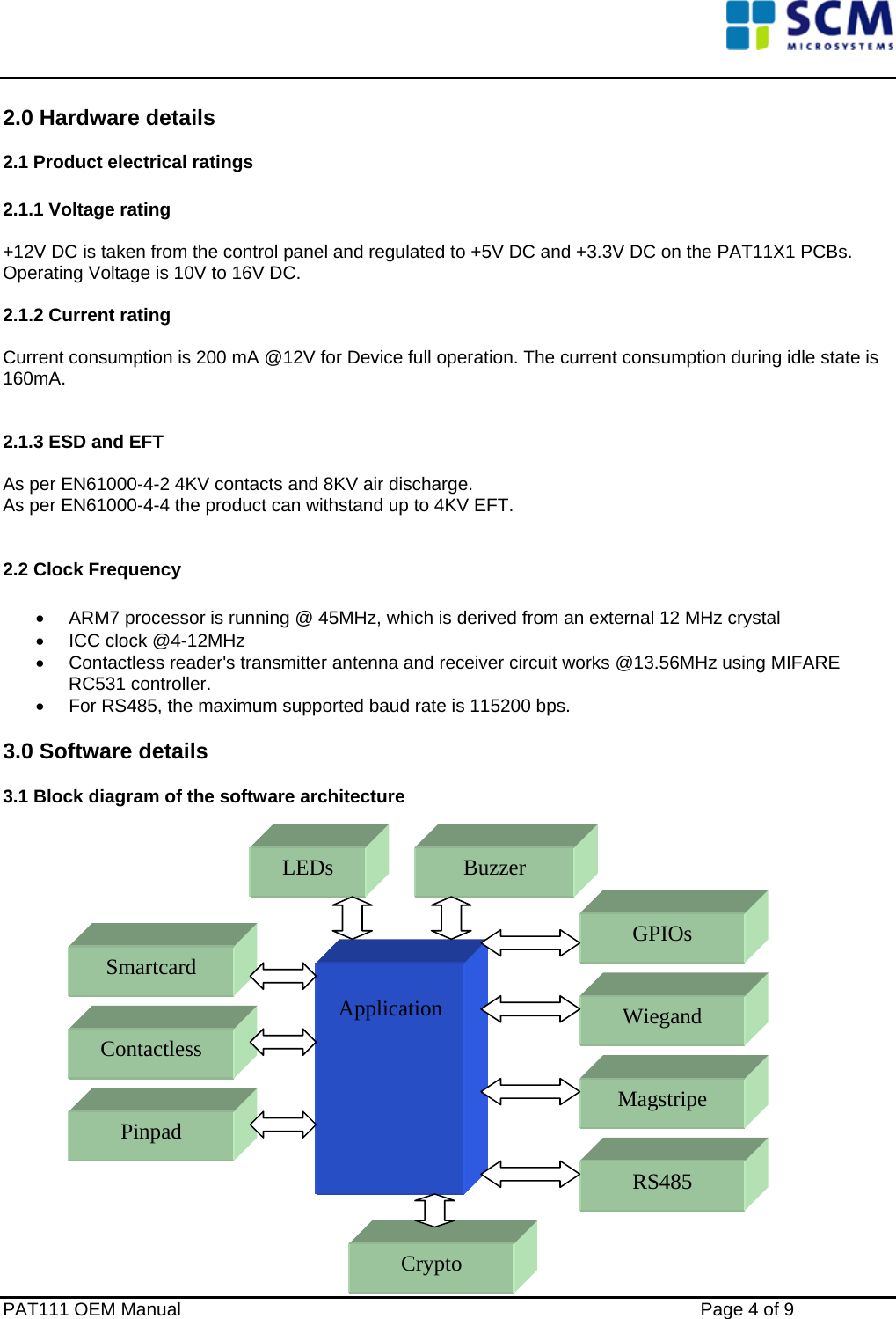    2.0 Hardware details 2.1 Product electrical ratings  2.1.1 Voltage rating  +12V DC is taken from the control panel and regulated to +5V DC and +3.3V DC on the PAT11X1 PCBs.  Operating Voltage is 10V to 16V DC.  2.1.2 Current rating  Current consumption is 200 mA @12V for Device full operation. The current consumption during idle state is 160mA.    2.1.3 ESD and EFT  As per EN61000-4-2 4KV contacts and 8KV air discharge. As per EN61000-4-4 the product can withstand up to 4KV EFT.  2.2 Clock Frequency  •  ARM7 processor is running @ 45MHz, which is derived from an external 12 MHz crystal •  ICC clock @4-12MHz •  Contactless reader&apos;s transmitter antenna and receiver circuit works @13.56MHz using MIFARE RC531 controller. •  For RS485, the maximum supported baud rate is 115200 bps. 3.0 Software details 3.1 Block diagram of the software architecture                  PAT111 OEM Manual    Page 4 of 9  Application LEDs Smartcard Contactless GPIOs Wiegand Magstripe RS485 Crypto Pinpad Buzzer 